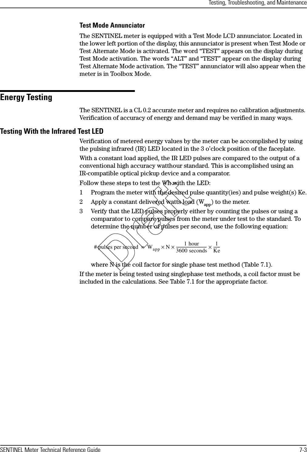 Testing, Troubleshooting, and MaintenanceSENTINEL Meter Technical Reference Guide 7-3Test Mode AnnunciatorThe SENTINEL meter is equipped with a Test Mode LCD annunciator. Located in the lower left portion of the display, this annunciator is present when Test Mode or Test Alternate Mode is activated. The word “TEST” appears on the display during Test Mode activation. The words “ALT” and “TEST” appear on the display during Test Alternate Mode activation. The “TEST” annunciator will also appear when the meter is in Toolbox Mode.Energy TestingThe SENTINEL is a CL 0.2 accurate meter and requires no calibration adjustments. Verification of accuracy of energy and demand may be verified in many ways.Testing With the Infrared Test LEDVerification of metered energy values by the meter can be accomplished by using the pulsing infrared (IR) LED located in the 3 o’clock position of the faceplate.With a constant load applied, the IR LED pulses are compared to the output of a conventional high accuracy watthour standard. This is accomplished using an IR-compatible optical pickup device and a comparator.Follow these steps to test the Wh with the LED:1 Program the meter with the desired pulse quantity(ies) and pulse weight(s) Ke.2 Apply a constant delivered watts load (Wapp) to the meter.3 Verify that the LED pulses properly either by counting the pulses or using a comparator to compare pulses from the meter under test to the standard. To determine the number of pulses per second, use the following equation:where N is the coil factor for single phase test method (Table 7.1).If the meter is being tested using singlephase test methods, a coil factor must be included in the calculations. See Table 7.1 for the appropriate factor.# pulses per second Wapp N×1 hour3600 seconds-------------------------------- 1Ke-------××=Draft