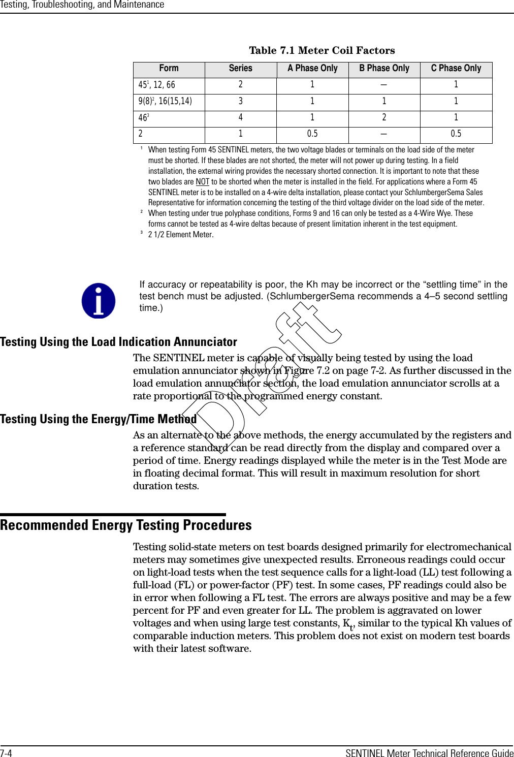 Testing, Troubleshooting, and Maintenance7-4 SENTINEL Meter Technical Reference GuideTesting Using the Load Indication AnnunciatorThe SENTINEL meter is capable of visually being tested by using the load emulation annunciator shown in Figure 7.2 on page 7-2. As further discussed in the load emulation annunciator section, the load emulation annunciator scrolls at a rate proportional to the programmed energy constant.Testing Using the Energy/Time MethodAs an alternate to the above methods, the energy accumulated by the registers and a reference standard can be read directly from the display and compared over a period of time. Energy readings displayed while the meter is in the Test Mode are in floating decimal format. This will result in maximum resolution for short duration tests.Recommended Energy Testing ProceduresTesting solid-state meters on test boards designed primarily for electromechanical meters may sometimes give unexpected results. Erroneous readings could occur on light-load tests when the test sequence calls for a light-load (LL) test following a full-load (FL) or power-factor (PF) test. In some cases, PF readings could also be in error when following a FL test. The errors are always positive and may be a few percent for PF and even greater for LL. The problem is aggravated on lower voltages and when using large test constants, Kt, similar to the typical Kh values of comparable induction meters. This problem does not exist on modern test boards with their latest software.Table 7.1 Meter Coil FactorsForm Series A Phase Only B Phase Only C Phase Only451, 12, 661When testing Form 45 SENTINEL meters, the two voltage blades or terminals on the load side of the meter must be shorted. If these blades are not shorted, the meter will not power up during testing. In a field installation, the external wiring provides the necessary shorted connection. It is important to note that these two blades are NOT to be shorted when the meter is installed in the field. For applications where a Form 45 SENTINEL meter is to be installed on a 4-wire delta installation, please contact your SchlumbergerSema Sales Representative for information concerning the testing of the third voltage divider on the load side of the meter.21—19(8)2, 16(15,14)2When testing under true polyphase conditions, Forms 9 and 16 can only be tested as a 4-Wire Wye. These forms cannot be tested as 4-wire deltas because of present limitation inherent in the test equipment.311146332 1/2 Element Meter.41212 1 0.5 — 0.5If accuracy or repeatability is poor, the Kh may be incorrect or the “settling time” in thetest bench must be adjusted. (SchlumbergerSema recommends a 4–5 second settlingtime.)Draft