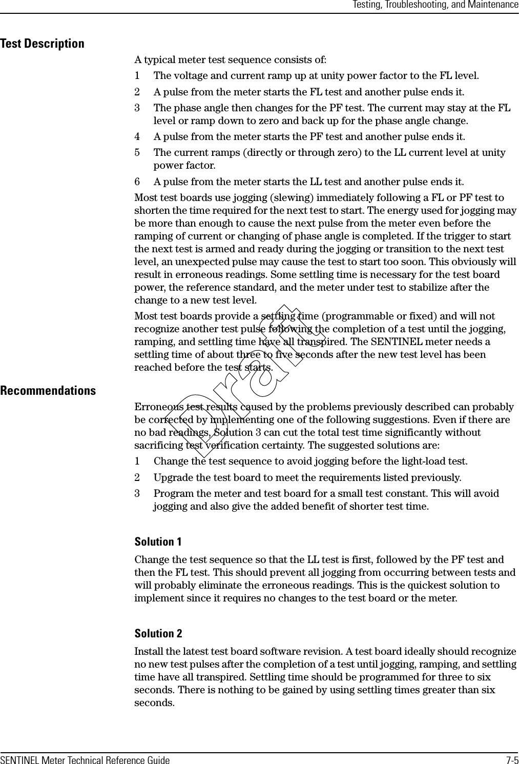 Testing, Troubleshooting, and MaintenanceSENTINEL Meter Technical Reference Guide 7-5Test DescriptionA typical meter test sequence consists of:1 The voltage and current ramp up at unity power factor to the FL level.2 A pulse from the meter starts the FL test and another pulse ends it.3 The phase angle then changes for the PF test. The current may stay at the FL level or ramp down to zero and back up for the phase angle change.4 A pulse from the meter starts the PF test and another pulse ends it.5 The current ramps (directly or through zero) to the LL current level at unity power factor.6 A pulse from the meter starts the LL test and another pulse ends it.Most test boards use jogging (slewing) immediately following a FL or PF test to shorten the time required for the next test to start. The energy used for jogging may be more than enough to cause the next pulse from the meter even before the ramping of current or changing of phase angle is completed. If the trigger to start the next test is armed and ready during the jogging or transition to the next test level, an unexpected pulse may cause the test to start too soon. This obviously will result in erroneous readings. Some settling time is necessary for the test board power, the reference standard, and the meter under test to stabilize after the change to a new test level.Most test boards provide a settling time (programmable or fixed) and will not recognize another test pulse following the completion of a test until the jogging, ramping, and settling time have all transpired. The SENTINEL meter needs a settling time of about three to five seconds after the new test level has been reached before the test starts.RecommendationsErroneous test results caused by the problems previously described can probably be corrected by implementing one of the following suggestions. Even if there are no bad readings, Solution 3 can cut the total test time significantly without sacrificing test verification certainty. The suggested solutions are:1 Change the test sequence to avoid jogging before the light-load test.2 Upgrade the test board to meet the requirements listed previously.3 Program the meter and test board for a small test constant. This will avoid jogging and also give the added benefit of shorter test time.Solution 1Change the test sequence so that the LL test is first, followed by the PF test and then the FL test. This should prevent all jogging from occurring between tests and will probably eliminate the erroneous readings. This is the quickest solution to implement since it requires no changes to the test board or the meter.Solution 2Install the latest test board software revision. A test board ideally should recognize no new test pulses after the completion of a test until jogging, ramping, and settling time have all transpired. Settling time should be programmed for three to six seconds. There is nothing to be gained by using settling times greater than six seconds.Draft