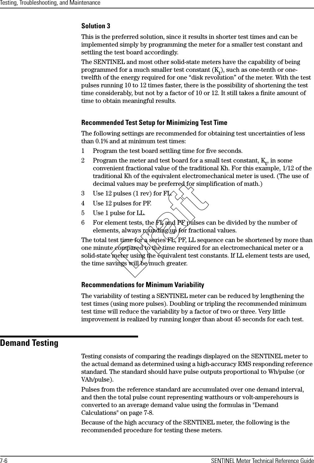 Testing, Troubleshooting, and Maintenance7-6 SENTINEL Meter Technical Reference GuideSolution 3This is the preferred solution, since it results in shorter test times and can be implemented simply by programming the meter for a smaller test constant and settling the test board accordingly.The SENTINEL and most other solid-state meters have the capability of being programmed for a much smaller test constant (Kt), such as one-tenth or one-twelfth of the energy required for one “disk revolution” of the meter. With the test pulses running 10 to 12 times faster, there is the possibility of shortening the test time considerably, but not by a factor of 10 or 12. It still takes a finite amount of time to obtain meaningful results.Recommended Test Setup for Minimizing Test TimeThe following settings are recommended for obtaining test uncertainties of less than 0.1% and at minimum test times:1 Program the test board settling time for five seconds.2 Program the meter and test board for a small test constant, Kt, in some convenient fractional value of the traditional Kh. For this example, 1/12 of the traditional Kh of the equivalent electromechanical meter is used. (The use of decimal values may be preferred for simplification of math.)3 Use 12 pulses (1 rev) for FL.4 Use 12 pulses for PF.5 Use 1 pulse for LL.6 For element tests, the FL and PF pulses can be divided by the number of elements, always rounding up for fractional values.The total test time for a series FL, PF, LL sequence can be shortened by more than one minute compared to the time required for an electromechanical meter or a solid-state meter using the equivalent test constants. If LL element tests are used, the time savings will be much greater.Recommendations for Minimum VariabilityThe variability of testing a SENTINEL meter can be reduced by lengthening the test times (using more pulses). Doubling or tripling the recommended minimum test time will reduce the variability by a factor of two or three. Very little improvement is realized by running longer than about 45 seconds for each test.Demand TestingTesting consists of comparing the readings displayed on the SENTINEL meter to the actual demand as determined using a high-accuracy RMS responding reference standard. The standard should have pulse outputs proportional to Wh/pulse (or VAh/pulse).Pulses from the reference standard are accumulated over one demand interval, and then the total pulse count representing watthours or volt-amperehours is converted to an average demand value using the formulas in &quot;Demand Calculations&quot; on page 7-8.Because of the high accuracy of the SENTINEL meter, the following is the recommended procedure for testing these meters.Draft