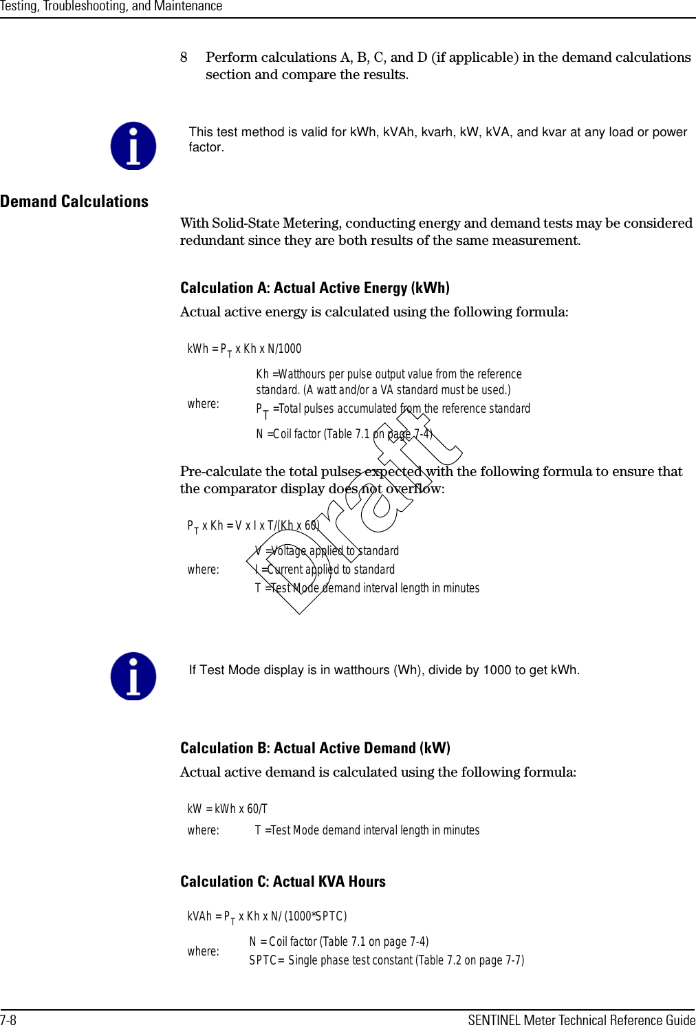 Testing, Troubleshooting, and Maintenance7-8 SENTINEL Meter Technical Reference Guide8 Perform calculations A, B, C, and D (if applicable) in the demand calculations section and compare the results.Demand CalculationsWith Solid-State Metering, conducting energy and demand tests may be considered redundant since they are both results of the same measurement.Calculation A: Actual Active Energy (kWh)Actual active energy is calculated using the following formula:Pre-calculate the total pulses expected with the following formula to ensure that the comparator display does not overflow:Calculation B: Actual Active Demand (kW)Actual active demand is calculated using the following formula:Calculation C: Actual KVA HoursThis test method is valid for kWh, kVAh, kvarh, kW, kVA, and kvar at any load or powerfactor.kWh = PT x Kh x N/1000where:Kh =Watthours per pulse output value from the referencestandard. (A watt and/or a VA standard must be used.)PT =Total pulses accumulated from the reference standardN =Coil factor (Table 7.1 on page 7-4)PT x Kh = V x I x T/(Kh x 60)where: V =Voltage applied to standardI =Current applied to standardT =Test Mode demand interval length in minutesIf Test Mode display is in watthours (Wh), divide by 1000 to get kWh.kW = kWh x 60/Twhere: T =Test Mode demand interval length in minuteskVAh = PT x Kh x N/ (1000*SPTC)where: N = Coil factor (Table 7.1 on page 7-4)SPTC= Single phase test constant (Table 7.2 on page 7-7)Draft