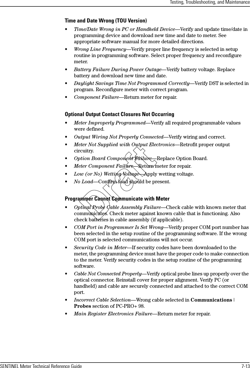 Testing, Troubleshooting, and MaintenanceSENTINEL Meter Technical Reference Guide 7-13Time and Date Wrong (TOU Version)•Time/Date Wrong in PC or Handheld Device—Verify and update time/date in programming device and download new time and date to meter. See appropriate software manual for more detailed directions.•Wrong Line Frequency—Verify proper line frequency is selected in setup routine in programming software. Select proper frequency and reconfigure meter.•Battery Failure During Power Outage—Verify battery voltage. Replace battery and download new time and date.•Daylight Savings Time Not Programmed Correctly—Verify DST is selected in program. Reconfigure meter with correct program.•Component Failure—Return meter for repair.Optional Output Contact Closures Not Occurring•Meter Improperly Programmed—Verify all required programmable values were defined.•Output Wiring Not Properly Connected—Verify wiring and correct.•Meter Not Supplied with Output Electronics—Retrofit proper output circuitry.•Option Board Component Failure—Replace Option Board.•Meter Component Failure—Return meter for repair.•Low (or No) Wetting Voltage—Apply wetting voltage.•No Load—Confirm load should be present.Programmer Cannot Communicate with Meter•Optical Probe Cable Assembly Failure—Check cable with known meter that communicates. Check meter against known cable that is functioning. Also check batteries in cable assembly (if applicable).•COM Port in Programmer Is Set Wrong—Verify proper COM port number has been selected in the setup routine of the programming software. If the wrong COM port is selected communications will not occur.•Security Code in Meter—If security codes have been downloaded to the meter, the programming device must have the proper code to make connection to the meter. Verify security codes in the setup routine of the programming software.•Cable Not Connected Properly—Verify optical probe lines up properly over the optical connector. Reinstall cover for proper alignment. Verify PC (or handheld) and cable are securely connected and attached to the correct COM port.•Incorrect Cable Selection—Wrong cable selected in Communications | Probes section of PC-PRO+ 98.•Main Register Electronics Failure—Return meter for repair.Draft