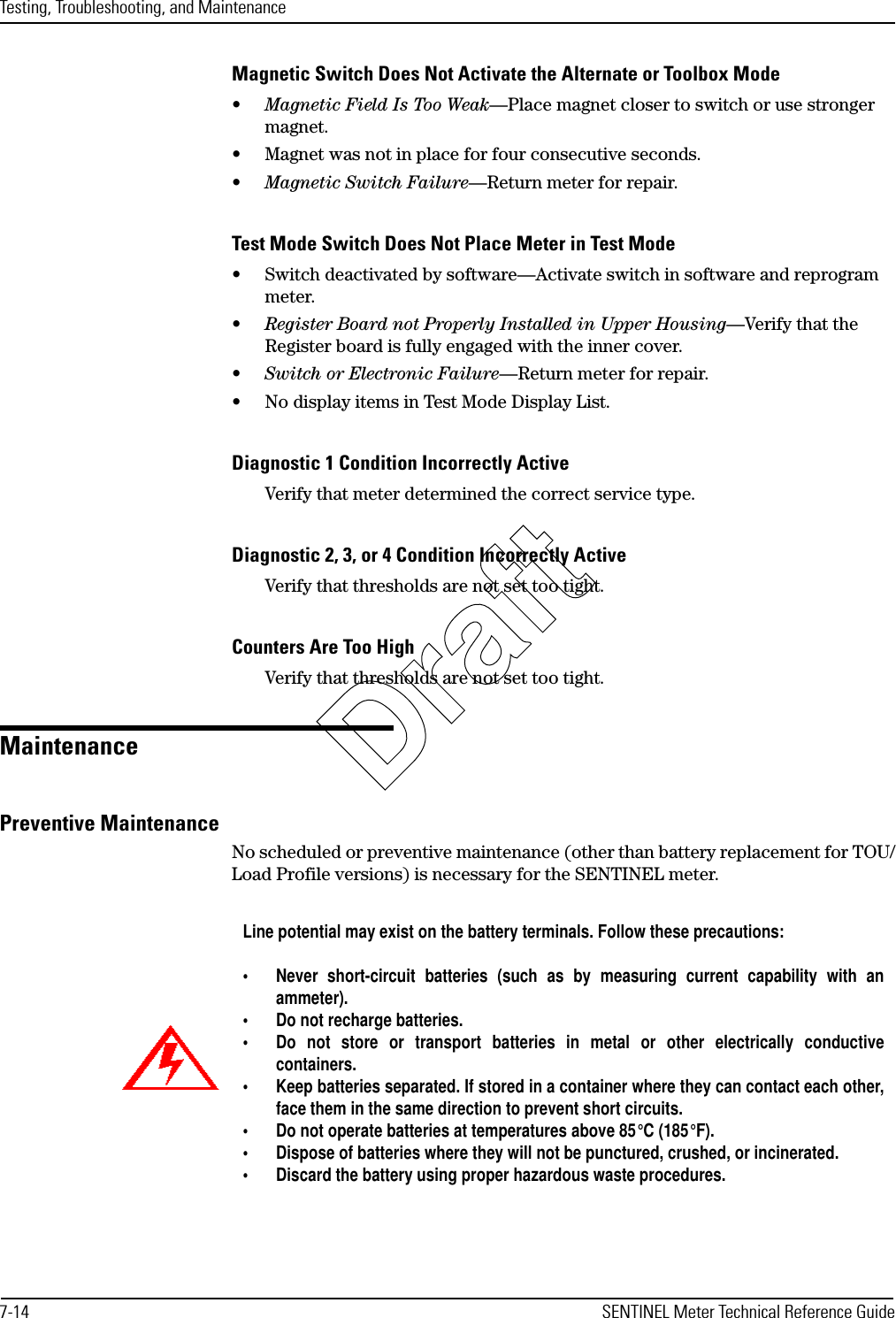 Testing, Troubleshooting, and Maintenance7-14 SENTINEL Meter Technical Reference GuideMagnetic Switch Does Not Activate the Alternate or Toolbox Mode•Magnetic Field Is Too Weak—Place magnet closer to switch or use stronger magnet.• Magnet was not in place for four consecutive seconds.•Magnetic Switch Failure—Return meter for repair.Test Mode Switch Does Not Place Meter in Test Mode• Switch deactivated by software—Activate switch in software and reprogram meter.•Register Board not Properly Installed in Upper Housing—Verify that the Register board is fully engaged with the inner cover.•Switch or Electronic Failure—Return meter for repair.• No display items in Test Mode Display List.Diagnostic 1 Condition Incorrectly ActiveVerify that meter determined the correct service type.Diagnostic 2, 3, or 4 Condition Incorrectly ActiveVerify that thresholds are not set too tight.Counters Are Too HighVerify that thresholds are not set too tight.MaintenancePreventive MaintenanceNo scheduled or preventive maintenance (other than battery replacement for TOU/Load Profile versions) is necessary for the SENTINEL meter.Line potential may exist on the battery terminals. Follow these precautions:• Never short-circuit batteries (such as by measuring current capability with anammeter).• Do not recharge batteries.• Do not store or transport batteries in metal or other electrically conductivecontainers.• Keep batteries separated. If stored in a container where they can contact each other,face them in the same direction to prevent short circuits.• Do not operate batteries at temperatures above 85°C (185°F). • Dispose of batteries where they will not be punctured, crushed, or incinerated.• Discard the battery using proper hazardous waste procedures.Draft