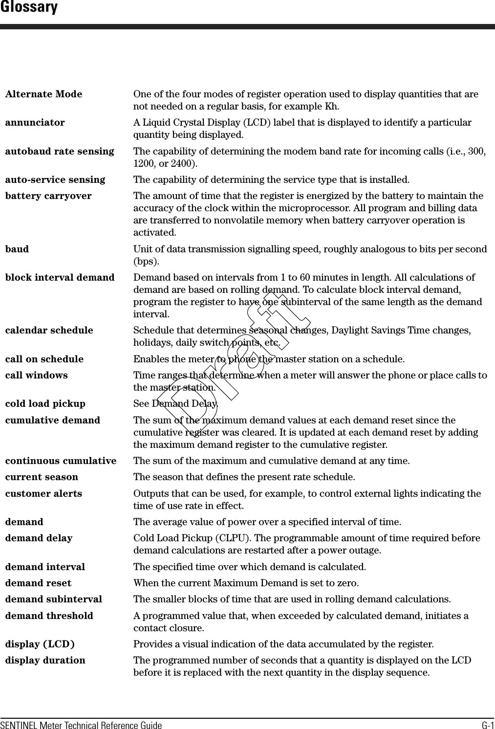 SENTINEL Meter Technical Reference Guide G-1Alternate Mode One of the four modes of register operation used to display quantities that are not needed on a regular basis, for example Kh.annunciator A Liquid Crystal Display (LCD) label that is displayed to identify a particular quantity being displayed.autobaud rate sensing The capability of determining the modem band rate for incoming calls (i.e., 300, 1200, or 2400).auto-service sensing The capability of determining the service type that is installed.battery carryover The amount of time that the register is energized by the battery to maintain the accuracy of the clock within the microprocessor. All program and billing data are transferred to nonvolatile memory when battery carryover operation is activated.baud Unit of data transmission signalling speed, roughly analogous to bits per second (bps).block interval demand Demand based on intervals from 1 to 60 minutes in length. All calculations of demand are based on rolling demand. To calculate block interval demand, program the register to have one subinterval of the same length as the demand interval.calendar schedule Schedule that determines seasonal changes, Daylight Savings Time changes, holidays, daily switch points, etc.call on schedule Enables the meter to phone the master station on a schedule.call windows Time ranges that determine when a meter will answer the phone or place calls to the master station.cold load pickup See Demand Delay.cumulative demand The sum of the maximum demand values at each demand reset since the cumulative register was cleared. It is updated at each demand reset by adding the maximum demand register to the cumulative register.continuous cumulative The sum of the maximum and cumulative demand at any time.current season The season that defines the present rate schedule.customer alerts Outputs that can be used, for example, to control external lights indicating the time of use rate in effect.demand The average value of power over a specified interval of time.demand delay Cold Load Pickup (CLPU). The programmable amount of time required before demand calculations are restarted after a power outage.demand interval The specified time over which demand is calculated.demand reset When the current Maximum Demand is set to zero.demand subinterval The smaller blocks of time that are used in rolling demand calculations.demand threshold A programmed value that, when exceeded by calculated demand, initiates a contact closure.display (LCD) Provides a visual indication of the data accumulated by the register.display duration The programmed number of seconds that a quantity is displayed on the LCD before it is replaced with the next quantity in the display sequence.GlossaryDraft