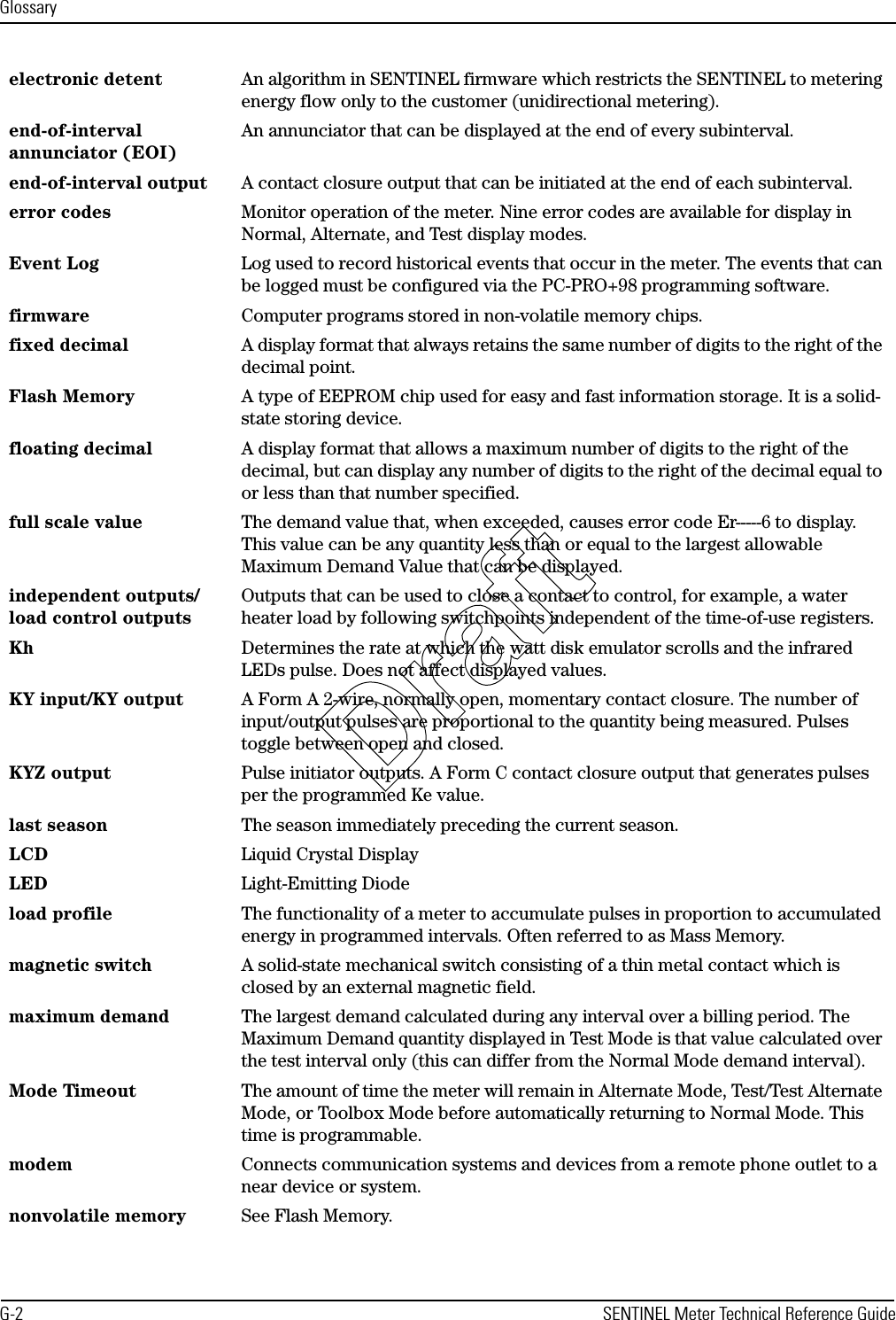 GlossaryG-2 SENTINEL Meter Technical Reference Guideelectronic detent An algorithm in SENTINEL firmware which restricts the SENTINEL to metering energy flow only to the customer (unidirectional metering).end-of-interval annunciator (EOI)An annunciator that can be displayed at the end of every subinterval.end-of-interval output A contact closure output that can be initiated at the end of each subinterval.error codes Monitor operation of the meter. Nine error codes are available for display in Normal, Alternate, and Test display modes.Event Log Log used to record historical events that occur in the meter. The events that can be logged must be configured via the PC-PRO+98 programming software.firmware Computer programs stored in non-volatile memory chips.fixed decimal A display format that always retains the same number of digits to the right of the decimal point.Flash Memory A type of EEPROM chip used for easy and fast information storage. It is a solid-state storing device.floating decimal A display format that allows a maximum number of digits to the right of the decimal, but can display any number of digits to the right of the decimal equal to or less than that number specified.full scale value The demand value that, when exceeded, causes error code Er-----6 to display. This value can be any quantity less than or equal to the largest allowable Maximum Demand Value that can be displayed.independent outputs/load control outputsOutputs that can be used to close a contact to control, for example, a water heater load by following switchpoints independent of the time-of-use registers.Kh  Determines the rate at which the watt disk emulator scrolls and the infrared LEDs pulse. Does not affect displayed values.KY input/KY output A Form A 2-wire, normally open, momentary contact closure. The number of input/output pulses are proportional to the quantity being measured. Pulses toggle between open and closed.KYZ output Pulse initiator outputs. A Form C contact closure output that generates pulses per the programmed Ke value.last season The season immediately preceding the current season.LCD Liquid Crystal DisplayLED Light-Emitting Diodeload profile The functionality of a meter to accumulate pulses in proportion to accumulated energy in programmed intervals. Often referred to as Mass Memory.magnetic switch A solid-state mechanical switch consisting of a thin metal contact which is closed by an external magnetic field.maximum demand The largest demand calculated during any interval over a billing period. The Maximum Demand quantity displayed in Test Mode is that value calculated over the test interval only (this can differ from the Normal Mode demand interval).Mode Timeout The amount of time the meter will remain in Alternate Mode, Test/Test Alternate Mode, or Toolbox Mode before automatically returning to Normal Mode. This time is programmable.modem Connects communication systems and devices from a remote phone outlet to a near device or system.nonvolatile memory See Flash Memory.Draft