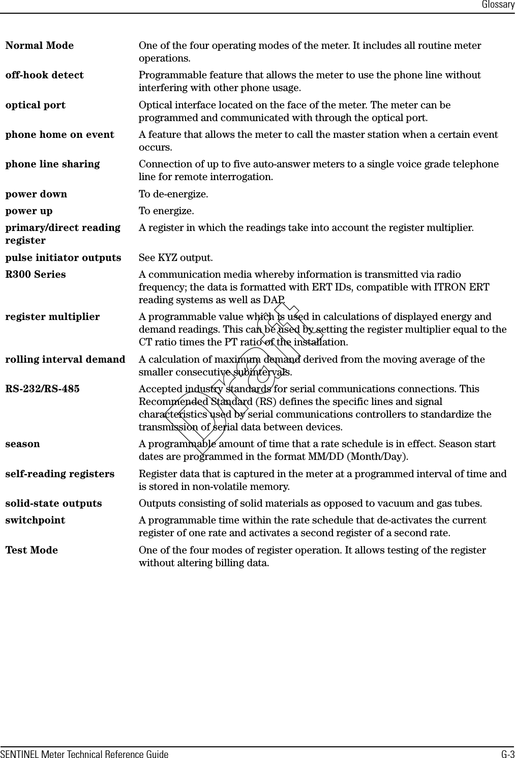 GlossarySENTINEL Meter Technical Reference Guide G-3Normal Mode One of the four operating modes of the meter. It includes all routine meter operations.off-hook detect Programmable feature that allows the meter to use the phone line without interfering with other phone usage.optical port Optical interface located on the face of the meter. The meter can be programmed and communicated with through the optical port.phone home on event A feature that allows the meter to call the master station when a certain event occurs.phone line sharing Connection of up to five auto-answer meters to a single voice grade telephone line for remote interrogation.power down To de-energize.power up To energize.primary/direct reading registerA register in which the readings take into account the register multiplier.pulse initiator outputs See KYZ output.R300 Series A communication media whereby information is transmitted via radio frequency; the data is formatted with ERT IDs, compatible with ITRON ERT reading systems as well as DAP.register multiplier A programmable value which is used in calculations of displayed energy and demand readings. This can be used by setting the register multiplier equal to the CT ratio times the PT ratio of the installation.rolling interval demand A calculation of maximum demand derived from the moving average of the smaller consecutive subintervals.RS-232/RS-485 Accepted industry standards for serial communications connections. This Recommended Standard (RS) defines the specific lines and signal characteristics used by serial communications controllers to standardize the transmission of serial data between devices.season A programmable amount of time that a rate schedule is in effect. Season start dates are programmed in the format MM/DD (Month/Day).self-reading registers Register data that is captured in the meter at a programmed interval of time and is stored in non-volatile memory.solid-state outputs Outputs consisting of solid materials as opposed to vacuum and gas tubes.switchpoint A programmable time within the rate schedule that de-activates the current register of one rate and activates a second register of a second rate.Test Mo de One of the four modes of register operation. It allows testing of the register without altering billing data.Draft