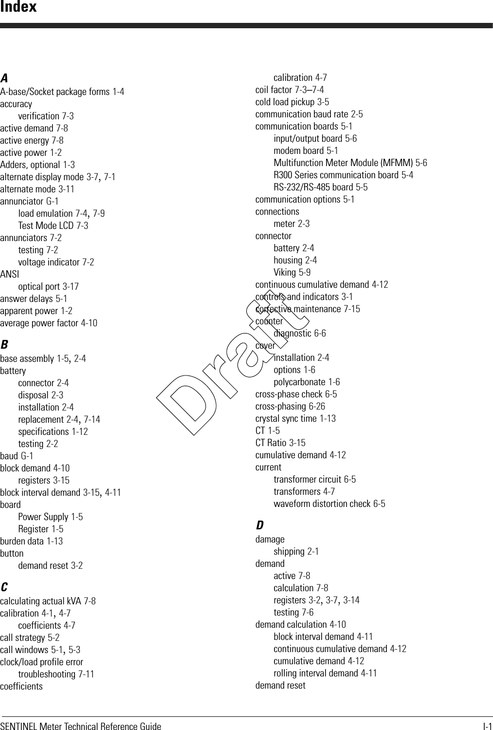 SENTINEL Meter Technical Reference Guide I-1AA-base/Socket package forms 1-4accuracyverification 7-3active demand 7-8active energy 7-8active power 1-2Adders, optional 1-3alternate display mode 3-7, 7-1alternate mode 3-11annunciator G-1load emulation 7-4, 7-9Test Mode LCD 7-3annunciators 7-2testing 7-2voltage indicator 7-2ANSIoptical port 3-17answer delays 5-1apparent power 1-2average power factor 4-10Bbase assembly 1-5, 2-4batteryconnector 2-4disposal 2-3installation 2-4replacement 2-4, 7-14specifications 1-12testing 2-2baud G-1block demand 4-10registers 3-15block interval demand 3-15, 4-11boardPower Supply 1-5Register 1-5burden data 1-13buttondemand reset 3-2Ccalculating actual kVA 7-8calibration 4-1, 4-7coefficients 4-7call strategy 5-2call windows 5-1, 5-3clock/load profile errortroubleshooting 7-11coefficientscalibration 4-7coil factor 7-3–7-4cold load pickup 3-5communication baud rate 2-5communication boards 5-1input/output board 5-6modem board 5-1Multifunction Meter Module (MFMM) 5-6R300 Series communication board 5-4RS-232/RS-485 board 5-5communication options 5-1connectionsmeter 2-3connectorbattery 2-4housing 2-4Viking 5-9continuous cumulative demand 4-12controls and indicators 3-1corrective maintenance 7-15counterdiagnostic 6-6coverinstallation 2-4options 1-6polycarbonate 1-6cross-phase check 6-5cross-phasing 6-26crystal sync time 1-13CT 1-5CT Ratio 3-15cumulative demand 4-12currenttransformer circuit 6-5transformers 4-7waveform distortion check 6-5Ddamageshipping 2-1demandactive 7-8calculation 7-8registers 3-2, 3-7, 3-14testing 7-6demand calculation 4-10block interval demand 4-11continuous cumulative demand 4-12cumulative demand 4-12rolling interval demand 4-11demand resetIndexDraft