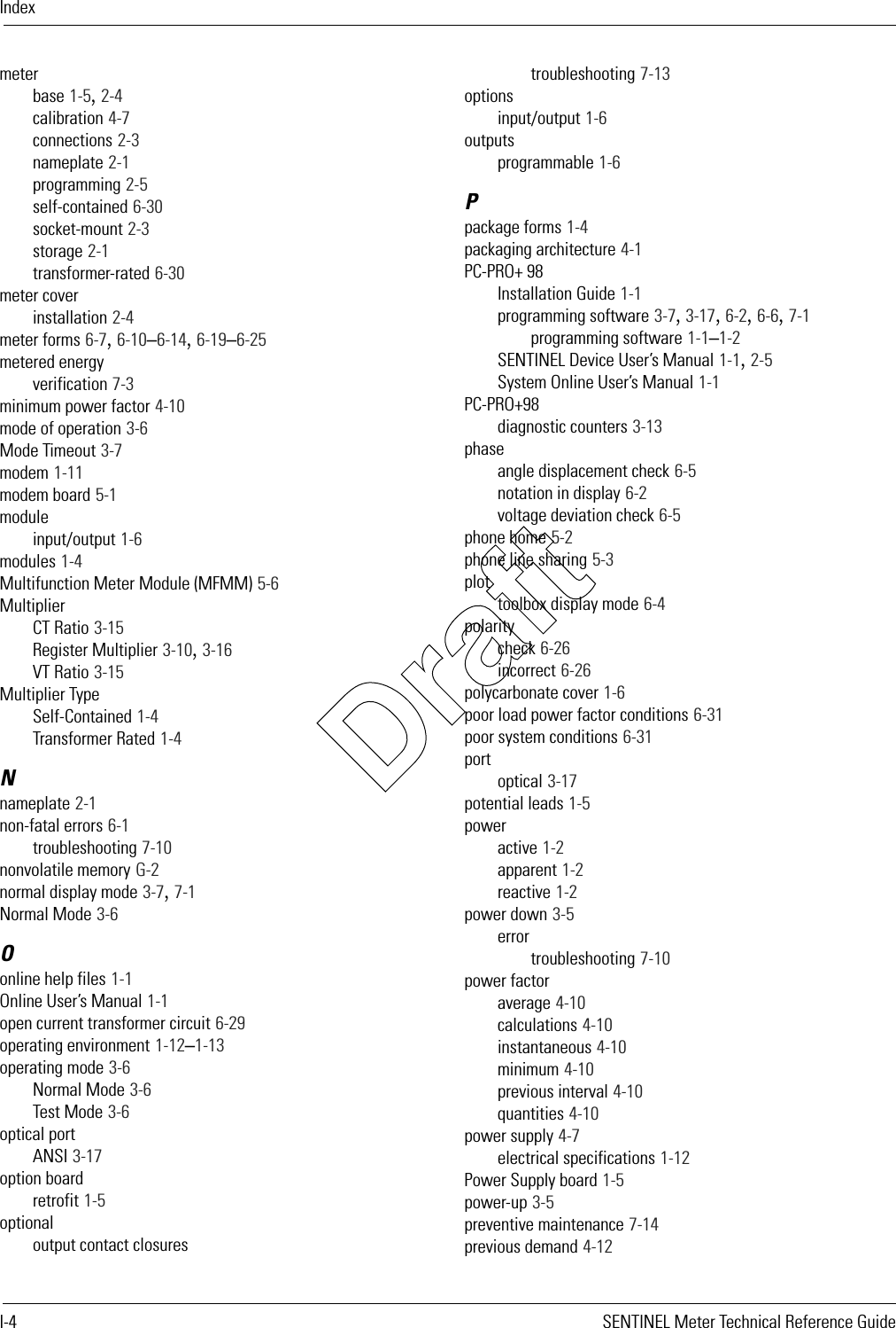 IndexI-4 SENTINEL Meter Technical Reference Guidemeterbase 1-5, 2-4calibration 4-7connections 2-3nameplate 2-1programming 2-5self-contained 6-30socket-mount 2-3storage 2-1transformer-rated 6-30meter coverinstallation 2-4meter forms 6-7, 6-10–6-14, 6-19–6-25metered energyverification 7-3minimum power factor 4-10mode of operation 3-6Mode Timeout 3-7modem 1-11modem board 5-1moduleinput/output 1-6modules 1-4Multifunction Meter Module (MFMM) 5-6MultiplierCT Ratio 3-15Register Multiplier 3-10, 3-16VT Ratio 3-15Multiplier TypeSelf-Contained 1-4Transformer Rated 1-4Nnameplate 2-1non-fatal errors 6-1troubleshooting 7-10nonvolatile memory G-2normal display mode 3-7, 7-1Normal Mode 3-6Oonline help files 1-1Online User’s Manual 1-1open current transformer circuit 6-29operating environment 1-12–1-13operating mode 3-6Normal Mode 3-6Test Mode 3-6optical portANSI 3-17option boardretrofit 1-5optionaloutput contact closurestroubleshooting 7-13optionsinput/output 1-6outputsprogrammable 1-6Ppackage forms 1-4packaging architecture 4-1PC-PRO+ 98Installation Guide 1-1programming software 3-7, 3-17, 6-2, 6-6, 7-1programming software 1-1–1-2SENTINEL Device User’s Manual 1-1, 2-5System Online User’s Manual 1-1PC-PRO+98diagnostic counters 3-13phaseangle displacement check 6-5notation in display 6-2voltage deviation check 6-5phone home 5-2phone line sharing 5-3plottoolbox display mode 6-4polaritycheck 6-26incorrect 6-26polycarbonate cover 1-6poor load power factor conditions 6-31poor system conditions 6-31portoptical 3-17potential leads 1-5poweractive 1-2apparent 1-2reactive 1-2power down 3-5errortroubleshooting 7-10power factoraverage 4-10calculations 4-10instantaneous 4-10minimum 4-10previous interval 4-10quantities 4-10power supply 4-7electrical specifications 1-12Power Supply board 1-5power-up 3-5preventive maintenance 7-14previous demand 4-12Draft