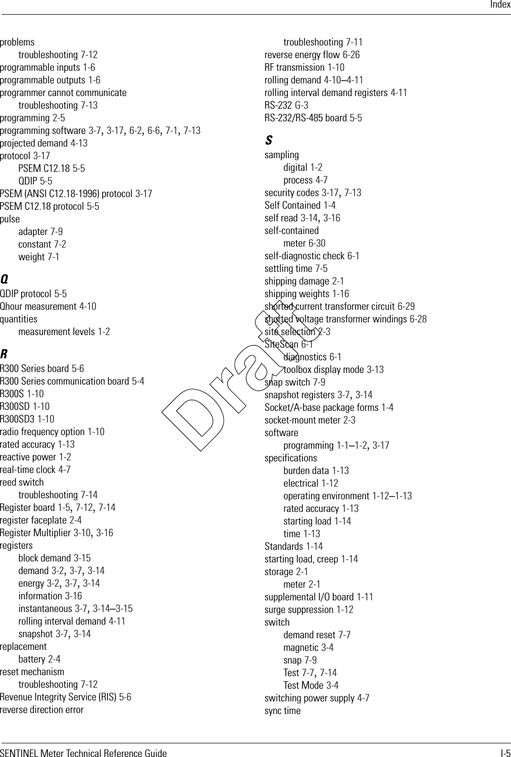 IndexSENTINEL Meter Technical Reference Guide I-5problemstroubleshooting 7-12programmable inputs 1-6programmable outputs 1-6programmer cannot communicatetroubleshooting 7-13programming 2-5programming software 3-7, 3-17, 6-2, 6-6, 7-1, 7-13projected demand 4-13protocol 3-17PSEM C12.18 5-5QDIP 5-5PSEM (ANSI C12.18-1996) protocol 3-17PSEM C12.18 protocol 5-5pulseadapter 7-9constant 7-2weight 7-1QQDIP protocol 5-5Qhour measurement 4-10quantitiesmeasurement levels 1-2RR300 Series board 5-6R300 Series communication board 5-4R300S 1-10R300SD 1-10R300SD3 1-10radio frequency option 1-10rated accuracy 1-13reactive power 1-2real-time clock 4-7reed switchtroubleshooting 7-14Register board 1-5, 7-12, 7-14register faceplate 2-4Register Multiplier 3-10, 3-16registersblock demand 3-15demand 3-2, 3-7, 3-14energy 3-2, 3-7, 3-14information 3-16instantaneous 3-7, 3-14–3-15rolling interval demand 4-11snapshot 3-7, 3-14replacementbattery 2-4reset mechanismtroubleshooting 7-12Revenue Integrity Service (RIS) 5-6reverse direction errortroubleshooting 7-11reverse energy flow 6-26RF transmission 1-10rolling demand 4-10–4-11rolling interval demand registers 4-11RS-232 G-3RS-232/RS-485 board 5-5Ssamplingdigital 1-2process 4-7security codes 3-17, 7-13Self Contained 1-4self read 3-14, 3-16self-containedmeter 6-30self-diagnostic check 6-1settling time 7-5shipping damage 2-1shipping weights 1-16shorted current transformer circuit 6-29shorted voltage transformer windings 6-28site selection 2-3SiteScan 6-1diagnostics 6-1toolbox display mode 3-13snap switch 7-9snapshot registers 3-7, 3-14Socket/A-base package forms 1-4socket-mount meter 2-3softwareprogramming 1-1–1-2, 3-17specificationsburden data 1-13electrical 1-12operating environment 1-12–1-13rated accuracy 1-13starting load 1-14time 1-13Standards 1-14starting load, creep 1-14storage 2-1meter 2-1supplemental I/O board 1-11surge suppression 1-12switchdemand reset 7-7magnetic 3-4snap 7-9Test 7-7, 7-14Test Mode 3-4switching power supply 4-7sync timeDraft