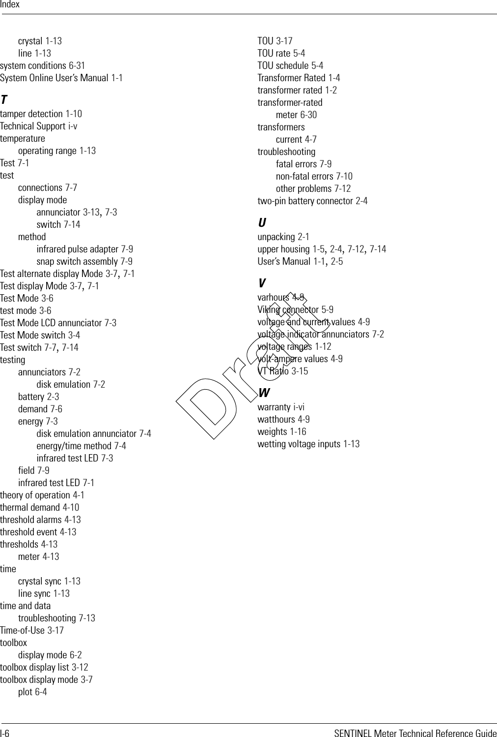 IndexI-6 SENTINEL Meter Technical Reference Guidecrystal 1-13line 1-13system conditions 6-31System Online User’s Manual 1-1Ttamper detection 1-10Technical Support i-vtemperatureoperating range 1-13Test 7-1testconnections 7-7display modeannunciator 3-13, 7-3switch 7-14methodinfrared pulse adapter 7-9snap switch assembly 7-9Test alternate display Mode 3-7, 7-1Test display Mode 3-7, 7-1Test Mode 3-6test mode 3-6Test Mode LCD annunciator 7-3Test Mode switch 3-4Test switch 7-7, 7-14testingannunciators 7-2disk emulation 7-2battery 2-3demand 7-6energy 7-3disk emulation annunciator 7-4energy/time method 7-4infrared test LED 7-3field 7-9infrared test LED 7-1theory of operation 4-1thermal demand 4-10threshold alarms 4-13threshold event 4-13thresholds 4-13meter 4-13timecrystal sync 1-13line sync 1-13time and datatroubleshooting 7-13Time-of-Use 3-17toolboxdisplay mode 6-2toolbox display list 3-12toolbox display mode 3-7plot 6-4TOU 3-17TOU rate 5-4TOU schedule 5-4Transformer Rated 1-4transformer rated 1-2transformer-ratedmeter 6-30transformerscurrent 4-7troubleshootingfatal errors 7-9non-fatal errors 7-10other problems 7-12two-pin battery connector 2-4Uunpacking 2-1upper housing 1-5, 2-4, 7-12, 7-14User’s Manual 1-1, 2-5Vvarhours 4-9Viking connector 5-9voltage and current values 4-9voltage indicator annunciators 7-2voltage ranges 1-12volt-ampere values 4-9VT Ratio 3-15Wwarranty i-viwatthours 4-9weights 1-16wetting voltage inputs 1-13Draft