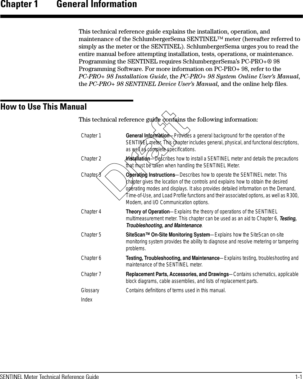 SENTINEL Meter Technical Reference Guide 1-1Chapter 1 General InformationThis technical reference guide explains the installation, operation, and maintenance of the SchlumbergerSema SENTINEL™ meter (hereafter referred to simply as the meter or the SENTINEL). SchlumbergerSema urges you to read the entire manual before attempting installation, tests, operations, or maintenance. Programming the SENTINEL requires SchlumbergerSema’s PC-PRO+® 98 Programming Software. For more information on PC-PRO+ 98, refer to the PC-PRO+ 98 Installation Guide, the PC-PRO+ 98 System Online User’s Manual, the PC-PRO+ 98 SENTINEL Device User’s Manual, and the online help files.How to Use This ManualThis technical reference guide contains the following information:Chapter 1 General Information—Provides a general background for the operation of the SENTINEL meter. This chapter includes general, physical, and functional descriptions, as well as complete specifications.Chapter 2 Installation—Describes how to install a SENTINEL meter and details the precautions that must be taken when handling the SENTINEL Meter.Chapter 3 Operating Instructions—Describes how to operate the SENTINEL meter. This chapter gives the location of the controls and explains how to obtain the desired operating modes and displays. It also provides detailed information on the Demand, Time-of-Use, and Load Profile functions and their associated options, as well as R300, Modem, and I/O Communication options.Chapter 4 Theory of Operation—Explains the theory of operations of the SENTINEL multimeasurement meter. This chapter can be used as an aid to Chapter 6, Testing, Troubleshooting, and Maintenance.Chapter 5 SiteScan™ On-Site Monitoring System—Explains how the SiteScan on-site monitoring system provides the ability to diagnose and resolve metering or tampering problems.Chapter 6 Testing, Troubleshooting, and Maintenance—Explains testing, troubleshooting and maintenance of the SENTINEL meter.Chapter 7 Replacement Parts, Accessories, and Drawings—Contains schematics, applicable block diagrams, cable assemblies, and lists of replacement parts.Glossary Contains definitions of terms used in this manual.IndexDraft