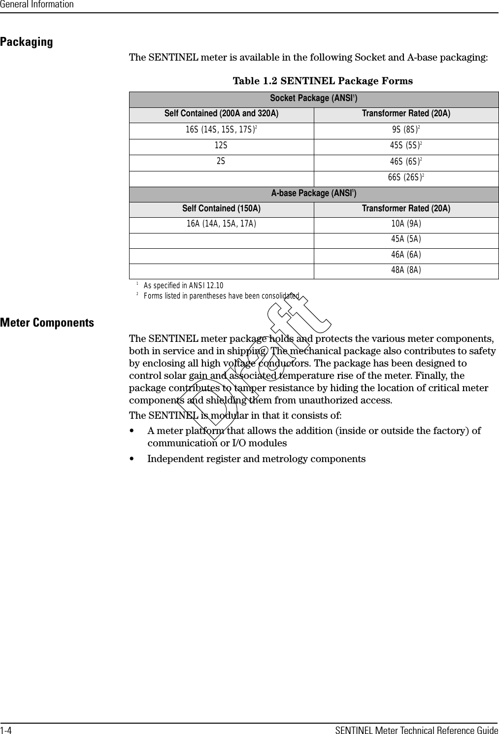 General Information1-4 SENTINEL Meter Technical Reference GuidePackagingThe SENTINEL meter is available in the following Socket and A-base packaging:Meter ComponentsThe SENTINEL meter package holds and protects the various meter components, both in service and in shipping. The mechanical package also contributes to safety by enclosing all high voltage conductors. The package has been designed to control solar gain and associated temperature rise of the meter. Finally, the package contributes to tamper resistance by hiding the location of critical meter components and shielding them from unauthorized access.The SENTINEL is modular in that it consists of:• A meter platform that allows the addition (inside or outside the factory) of communication or I/O modules• Independent register and metrology componentsTable 1.2 SENTINEL Package FormsSocket Package (ANSI1)1As specified in ANSI 12.10Self Contained (200A and 320A) Transformer Rated (20A)16S (14S, 15S, 17S)22Forms listed in parentheses have been consolidated9S (8S)212S 45S (5S)22S 46S (6S)266S (26S)2A-base Package (ANSI1)Self Contained (150A) Transformer Rated (20A)16A (14A, 15A, 17A) 10A (9A)45A (5A)46A (6A)48A (8A)Draft