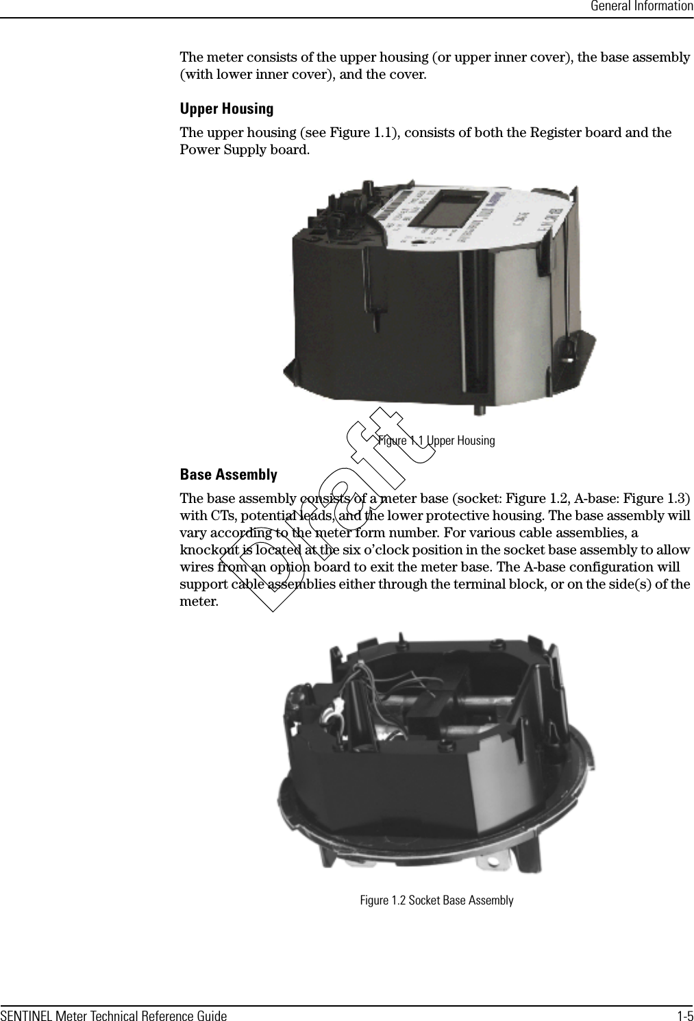 General InformationSENTINEL Meter Technical Reference Guide 1-5The meter consists of the upper housing (or upper inner cover), the base assembly (with lower inner cover), and the cover.Upper HousingThe upper housing (see Figure 1.1), consists of both the Register board and the Power Supply board.Figure 1.1 Upper HousingBase AssemblyThe base assembly consists of a meter base (socket: Figure 1.2, A-base: Figure 1.3) with CTs, potential leads, and the lower protective housing. The base assembly will vary according to the meter form number. For various cable assemblies, a knockout is located at the six o’clock position in the socket base assembly to allow wires from an option board to exit the meter base. The A-base configuration will support cable assemblies either through the terminal block, or on the side(s) of the meter.Figure 1.2 Socket Base AssemblyDraft