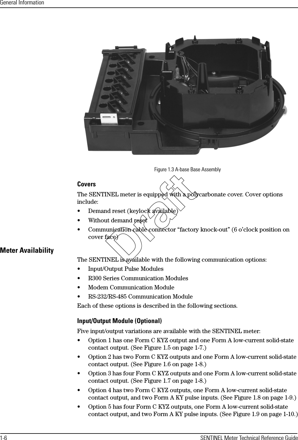 General Information1-6 SENTINEL Meter Technical Reference GuideFigure 1.3 A-base Base AssemblyCoversThe SENTINEL meter is equipped with a polycarbonate cover. Cover options include:• Demand reset (keylock available)• Without demand reset• Communication cable connector “factory knock-out” (6 o’clock position on cover face)Meter AvailabilityThe SENTINEL is available with the following communication options:• Input/Output Pulse Modules• R300 Series Communication Modules• Modem Communication Module• RS-232/RS-485 Communication ModuleEach of these options is described in the following sections.Input/Output Module (Optional)Five input/output variations are available with the SENTINEL meter:• Option 1 has one Form C KYZ output and one Form A low-current solid-state contact output. (See Figure 1.5 on page 1-7.)• Option 2 has two Form C KYZ outputs and one Form A low-current solid-state contact output. (See Figure 1.6 on page 1-8.)• Option 3 has four Form C KYZ outputs and one Form A low-current solid-state contact output. (See Figure 1.7 on page 1-8.)• Option 4 has two Form C KYZ outputs, one Form A low-current solid-state contact output, and two Form A KY pulse inputs. (See Figure 1.8 on page 1-9.)• Option 5 has four Form C KYZ outputs, one Form A low-current solid-state contact output, and two Form A KY pulse inputs. (See Figure 1.9 on page 1-10.)Draft