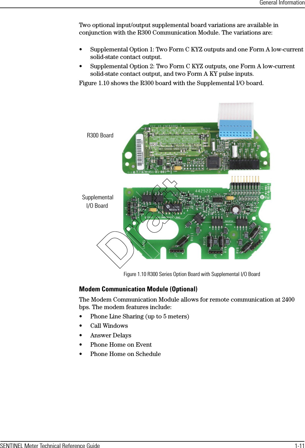 General InformationSENTINEL Meter Technical Reference Guide 1-11Two optional input/output supplemental board variations are available in conjunction with the R300 Communication Module. The variations are:• Supplemental Option 1: Two Form C KYZ outputs and one Form A low-current solid-state contact output.• Supplemental Option 2: Two Form C KYZ outputs, one Form A low-current solid-state contact output, and two Form A KY pulse inputs.Figure 1.10 shows the R300 board with the Supplemental I/O board.Figure 1.10 R300 Series Option Board with Supplemental I/O BoardModem Communication Module (Optional)The Modem Communication Module allows for remote communication at 2400 bps. The modem features include:• Phone Line Sharing (up to 5 meters)• Call Windows•Answer Delays• Phone Home on Event• Phone Home on ScheduleR300Supplemental I/O BoardBoardDraft