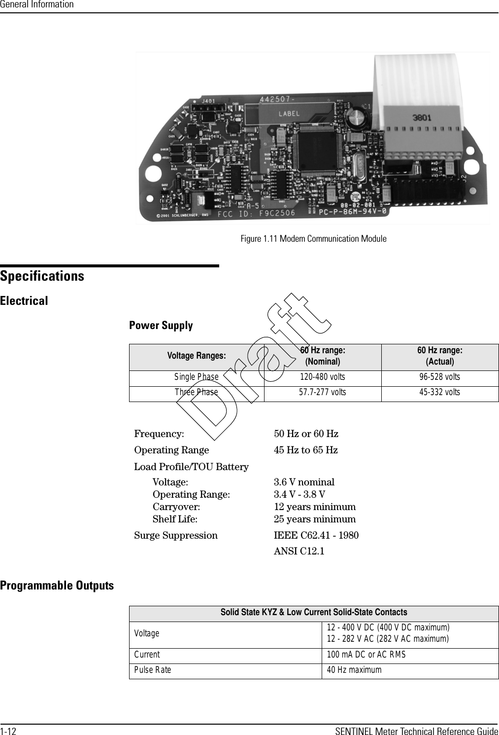 General Information1-12 SENTINEL Meter Technical Reference GuideFigure 1.11 Modem Communication ModuleSpecificationsElectricalPower SupplyProgrammable OutputsVoltage Ranges: 60 Hz range:(Nominal) 60 Hz range: (Actual)Single Phase 120-480 volts 96-528 voltsThree Phase 57.7-277 volts 45-332 voltsFrequency: 50 Hz or 60 HzOperating Range 45 Hz to 65 HzLoad Profile/TOU BatteryVoltage:Operating Range:Carryover:Shelf Life:3.6 V nominal3.4 V - 3.8 V12 years minimum25 years minimumSurge Suppression IEEE C62.41 - 1980ANSI C12.1Solid State KYZ &amp; Low Current Solid-State ContactsVoltage 12 - 400 V DC (400 V DC maximum)12 - 282 V AC (282 V AC maximum)Current 100 mA DC or AC RMSPulse Rate 40 Hz maximumDraft