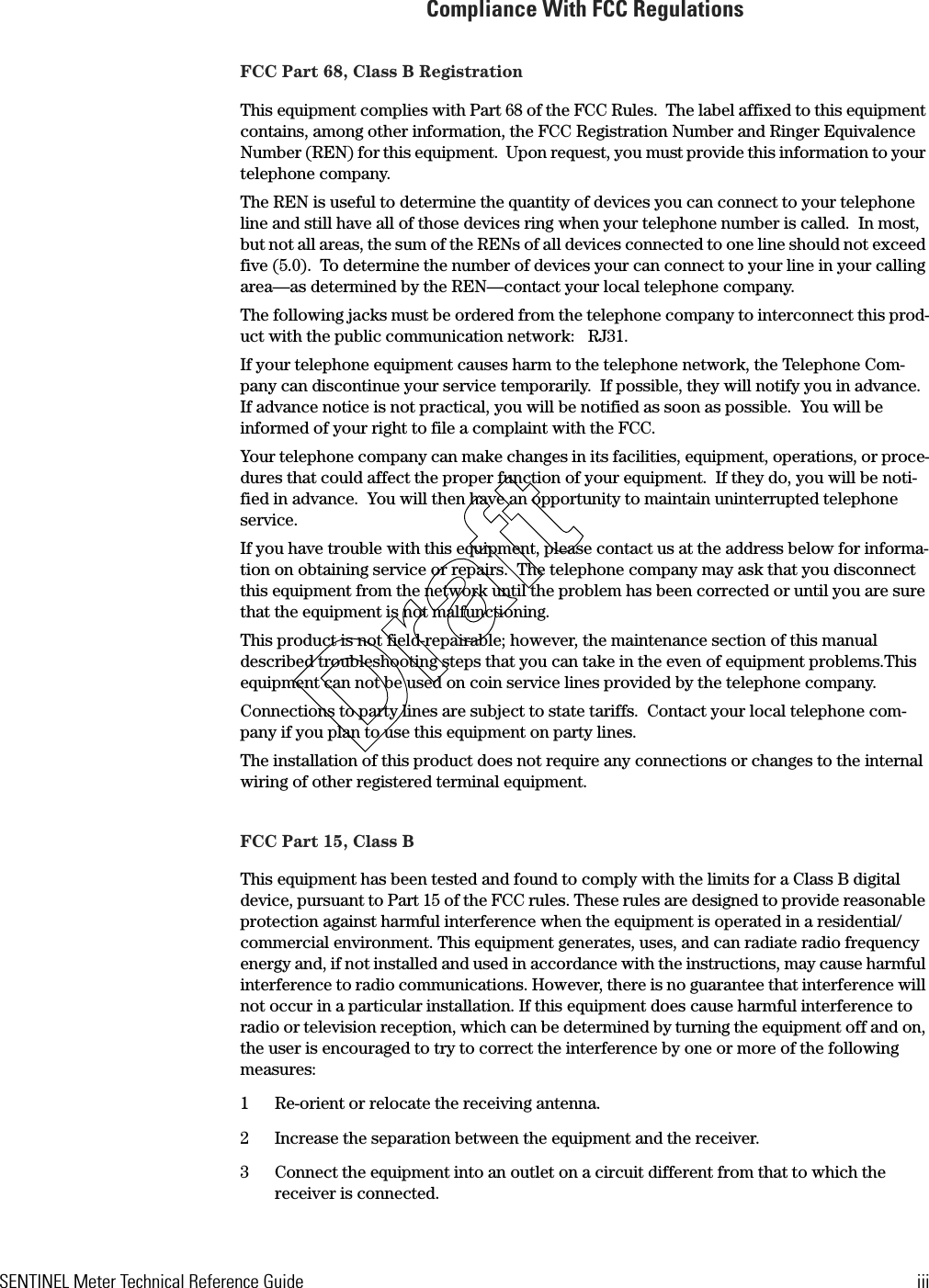 SENTINEL Meter Technical Reference Guide iiiCompliance With FCC RegulationsFCC Part 68, Class B RegistrationThis equipment complies with Part 68 of the FCC Rules.  The label affixed to this equipment contains, among other information, the FCC Registration Number and Ringer Equivalence Number (REN) for this equipment.  Upon request, you must provide this information to your telephone company.The REN is useful to determine the quantity of devices you can connect to your telephone line and still have all of those devices ring when your telephone number is called.  In most, but not all areas, the sum of the RENs of all devices connected to one line should not exceed five (5.0).  To determine the number of devices your can connect to your line in your calling area—as determined by the REN—contact your local telephone company.The following jacks must be ordered from the telephone company to interconnect this prod-uct with the public communication network:  RJ31.If your telephone equipment causes harm to the telephone network, the Telephone Com-pany can discontinue your service temporarily.  If possible, they will notify you in advance.  If advance notice is not practical, you will be notified as soon as possible.  You will be informed of your right to file a complaint with the FCC.Your telephone company can make changes in its facilities, equipment, operations, or proce-dures that could affect the proper function of your equipment.  If they do, you will be noti-fied in advance.  You will then have an opportunity to maintain uninterrupted telephone service.If you have trouble with this equipment, please contact us at the address below for informa-tion on obtaining service or repairs.  The telephone company may ask that you disconnect this equipment from the network until the problem has been corrected or until you are sure that the equipment is not malfunctioning.This product is not field-repairable; however, the maintenance section of this manual described troubleshooting steps that you can take in the even of equipment problems.This equipment can not be used on coin service lines provided by the telephone company.Connections to party lines are subject to state tariffs.  Contact your local telephone com-pany if you plan to use this equipment on party lines.The installation of this product does not require any connections or changes to the internal wiring of other registered terminal equipment.FCC Part 15, Class BThis equipment has been tested and found to comply with the limits for a Class B digital device, pursuant to Part 15 of the FCC rules. These rules are designed to provide reasonable protection against harmful interference when the equipment is operated in a residential/commercial environment. This equipment generates, uses, and can radiate radio frequency energy and, if not installed and used in accordance with the instructions, may cause harmful interference to radio communications. However, there is no guarantee that interference will not occur in a particular installation. If this equipment does cause harmful interference to radio or television reception, which can be determined by turning the equipment off and on, the user is encouraged to try to correct the interference by one or more of the following measures:1 Re-orient or relocate the receiving antenna.2 Increase the separation between the equipment and the receiver.3 Connect the equipment into an outlet on a circuit different from that to which the receiver is connected.Draft