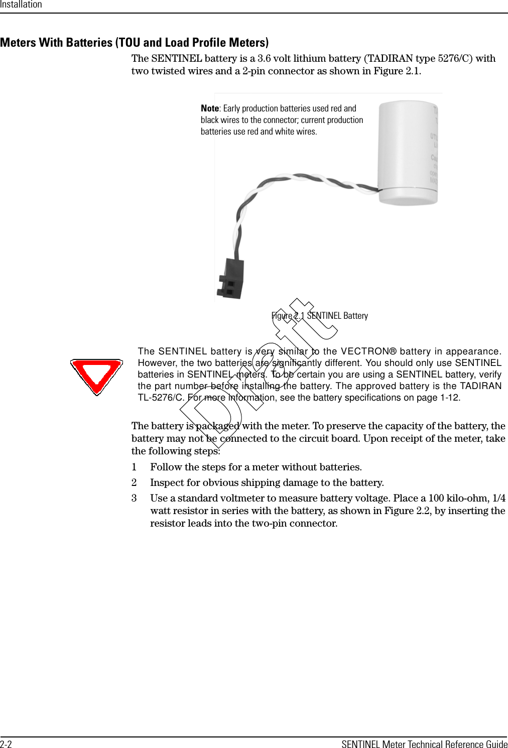 Installation2-2 SENTINEL Meter Technical Reference GuideMeters With Batteries (TOU and Load Profile Meters) The SENTINEL battery is a 3.6 volt lithium battery (TADIRAN type 5276/C) with two twisted wires and a 2-pin connector as shown in Figure 2.1.Figure 2.1 SENTINEL BatteryThe battery is packaged with the meter. To preserve the capacity of the battery, the battery may not be connected to the circuit board. Upon receipt of the meter, take the following steps:1 Follow the steps for a meter without batteries.2 Inspect for obvious shipping damage to the battery.3 Use a standard voltmeter to measure battery voltage. Place a 100 kilo-ohm, 1/4 watt resistor in series with the battery, as shown in Figure 2.2, by inserting the resistor leads into the two-pin connector.Note: Early production batteries used red and black wires to the connector; current production batteries use red and white wires. The SENTINEL battery is very similar to the VECTRON® battery in appearance.However, the two batteries are significantly different. You should only use SENTINELbatteries in SENTINEL meters. To be certain you are using a SENTINEL battery, verifythe part number before installing the battery. The approved battery is the TADIRANTL-5276/C. For more information, see the battery specifications on page 1-12.Draft