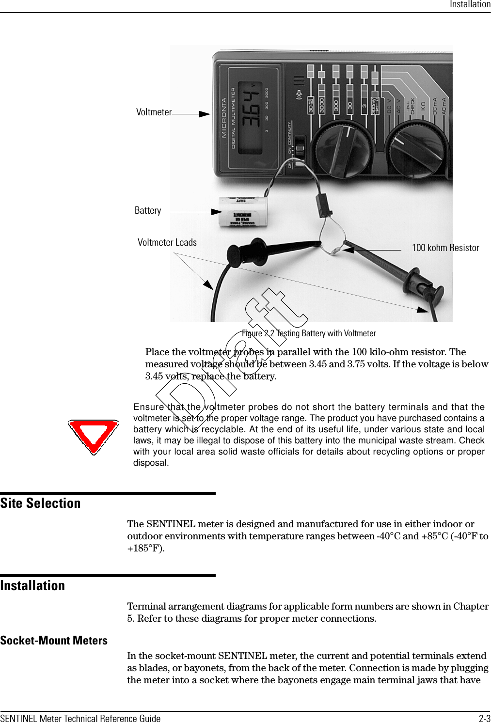 InstallationSENTINEL Meter Technical Reference Guide 2-3Figure 2.2 Testing Battery with VoltmeterPlace the voltmeter probes in parallel with the 100 kilo-ohm resistor. The measured voltage should be between 3.45 and 3.75 volts. If the voltage is below 3.45 volts, replace the battery.Site SelectionThe SENTINEL meter is designed and manufactured for use in either indoor or outdoor environments with temperature ranges between -40°C and +85°C (-40°F to +185°F).InstallationTerminal arrangement diagrams for applicable form numbers are shown in Chapter 5. Refer to these diagrams for proper meter connections.Socket-Mount MetersIn the socket-mount SENTINEL meter, the current and potential terminals extend as blades, or bayonets, from the back of the meter. Connection is made by plugging the meter into a socket where the bayonets engage main terminal jaws that have BatteryVoltmeter Leads 100 kohm ResistorVoltmeterEnsure that the voltmeter probes do not short the battery terminals and that thevoltmeter is set to the proper voltage range. The product you have purchased contains abattery which is recyclable. At the end of its useful life, under various state and locallaws, it may be illegal to dispose of this battery into the municipal waste stream. Checkwith your local area solid waste officials for details about recycling options or properdisposal.Draft