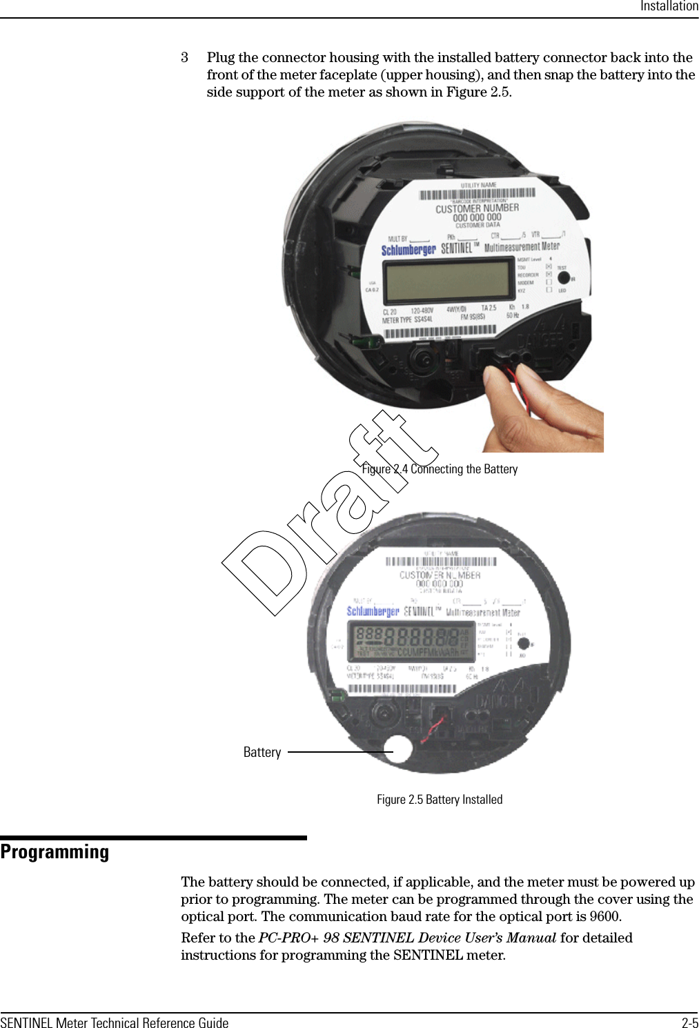 InstallationSENTINEL Meter Technical Reference Guide 2-53 Plug the connector housing with the installed battery connector back into the front of the meter faceplate (upper housing), and then snap the battery into the side support of the meter as shown in Figure 2.5.Figure 2.4 Connecting the BatteryFigure 2.5 Battery InstalledProgramming The battery should be connected, if applicable, and the meter must be powered up prior to programming. The meter can be programmed through the cover using the optical port. The communication baud rate for the optical port is 9600.Refer to the PC-PRO+ 98 SENTINEL Device User’s Manual for detailed instructions for programming the SENTINEL meter.BatteryDraft