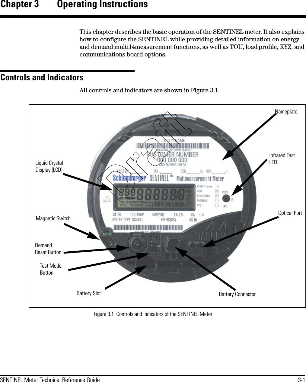 SENTINEL Meter Technical Reference Guide 3-1Chapter 3 Operating InstructionsThis chapter describes the basic operation of the SENTINEL meter. It also explains how to configure the SENTINEL while providing detailed information on energy and demand multi14measurement functions, as well as TOU, load profile, KYZ, and communications board options.Controls and IndicatorsAll controls and indicators are shown in Figure 3.1.Figure 3.1  Controls and Indicators of the SENTINEL MeterLiquid Crystal Display (LCD)Magnetic SwitchDemand Reset ButtonTest Mode ButtonInfrared Test LEDOptical PortBattery ConnectorBattery SlotNameplateDraft