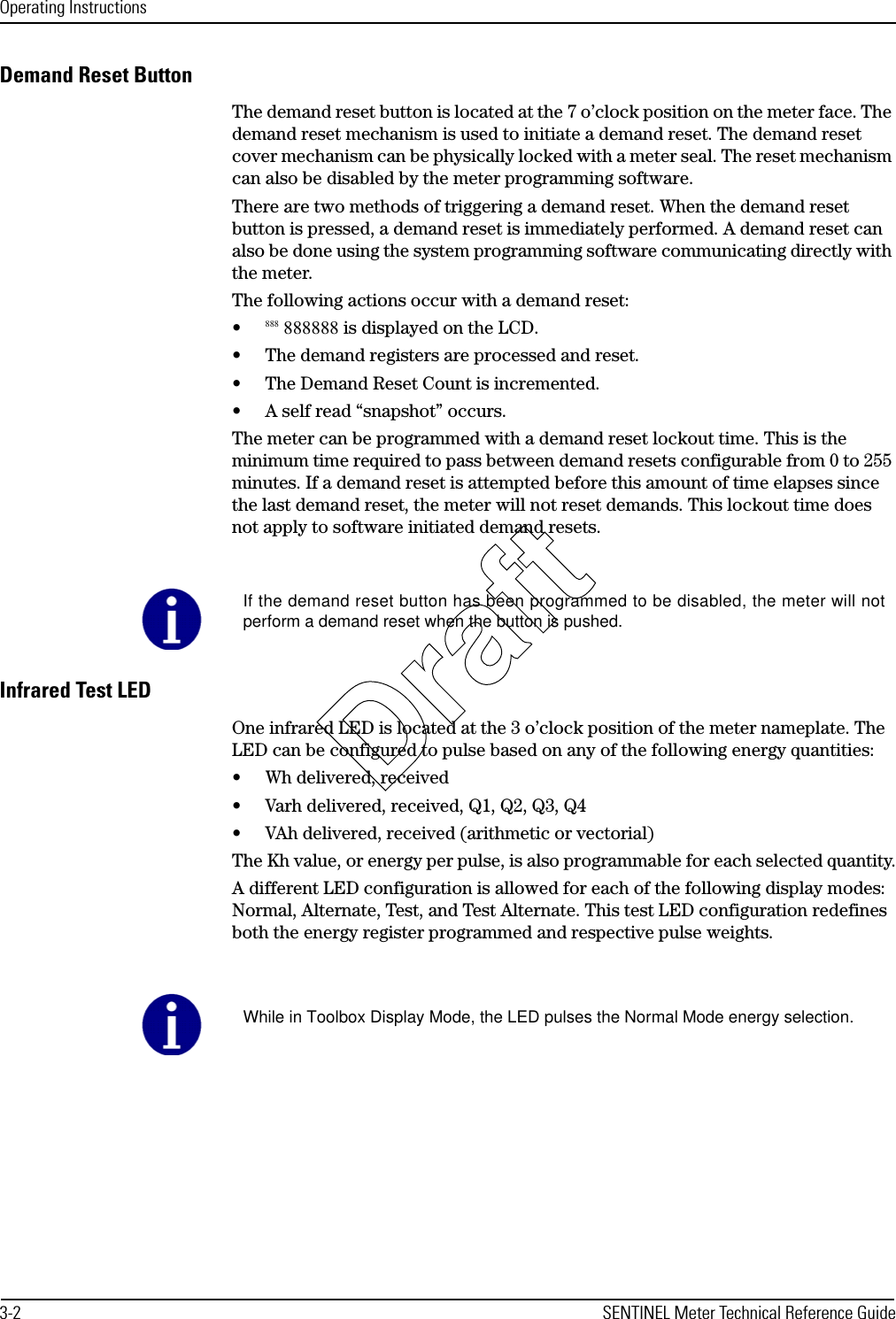 Operating Instructions3-2 SENTINEL Meter Technical Reference GuideDemand Reset ButtonThe demand reset button is located at the 7 o’clock position on the meter face. The demand reset mechanism is used to initiate a demand reset. The demand reset cover mechanism can be physically locked with a meter seal. The reset mechanism can also be disabled by the meter programming software.There are two methods of triggering a demand reset. When the demand reset button is pressed, a demand reset is immediately performed. A demand reset can also be done using the system programming software communicating directly with the meter.The following actions occur with a demand reset:•888 888888 is displayed on the LCD.• The demand registers are processed and reset.• The Demand Reset Count is incremented.• A self read “snapshot” occurs.The meter can be programmed with a demand reset lockout time. This is the minimum time required to pass between demand resets configurable from 0 to 255 minutes. If a demand reset is attempted before this amount of time elapses since the last demand reset, the meter will not reset demands. This lockout time does not apply to software initiated demand resets.Infrared Test LEDOne infrared LED is located at the 3 o’clock position of the meter nameplate. The LED can be configured to pulse based on any of the following energy quantities:• Wh delivered, received• Varh delivered, received, Q1, Q2, Q3, Q4• VAh delivered, received (arithmetic or vectorial)The Kh value, or energy per pulse, is also programmable for each selected quantity.A different LED configuration is allowed for each of the following display modes: Normal, Alternate, Test, and Test Alternate. This test LED configuration redefines both the energy register programmed and respective pulse weights.If the demand reset button has been programmed to be disabled, the meter will notperform a demand reset when the button is pushed.While in Toolbox Display Mode, the LED pulses the Normal Mode energy selection.Draft