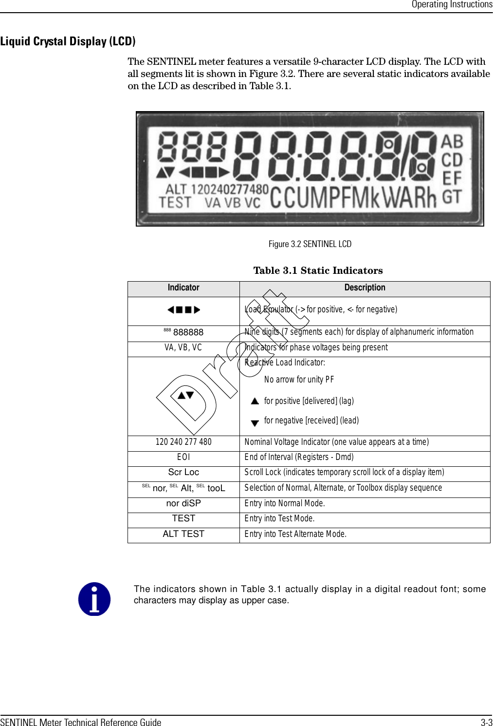 Operating InstructionsSENTINEL Meter Technical Reference Guide 3-3Liquid Crystal Display (LCD)The SENTINEL meter features a versatile 9-character LCD display. The LCD with all segments lit is shown in Figure 3.2. There are several static indicators available on the LCD as described in Table 3.1.Figure 3.2 SENTINEL LCDTable 3.1 Static IndicatorsIndicator DescriptionLoad Emulator (-&gt; for positive, &lt;- for negative)888 888888 Nine digits (7 segments each) for display of alphanumeric informationVA, VB, VC Indicators for phase voltages being presentReactive Load Indicator:No arrow for unity PFfor positive [delivered] (lag)for negative [received] (lead)120 240 277 480 Nominal Voltage Indicator (one value appears at a time)EOI End of Interval (Registers - Dmd)Scr Loc Scroll Lock (indicates temporary scroll lock of a display item)SEL nor, SEL Alt, SEL tooL Selection of Normal, Alternate, or Toolbox display sequencenor diSP Entry into Normal Mode.TEST Entry into Test Mode.ALT TEST Entry into Test Alternate Mode.The indicators shown in Table 3.1 actually display in a digital readout font; somecharacters may display as upper case.Draft