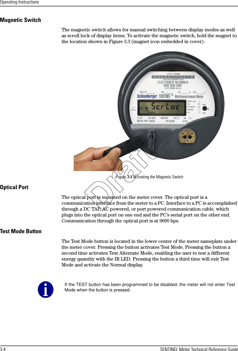 Operating Instructions3-4 SENTINEL Meter Technical Reference GuideMagnetic SwitchThe magnetic switch allows for manual switching between display modes as well as scroll lock of display items. To activate the magnetic switch, hold the magnet to the location shown in Figure 3.3 (magnet icon embedded in cover).Figure 3.3 Activating the Magnetic SwitchOptical PortThe optical port is mounted on the meter cover. The optical port is a communication interface from the meter to a PC. Interface to a PC is accomplished through a DC TAP, AC powered, or port powered communication cable, which plugs into the optical port on one end and the PC’s serial port on the other end. Communication through the optical port is at 9600 bps.Test Mode ButtonThe Test Mode button is located in the lower center of the meter nameplate under the meter cover. Pressing the button activates Test Mode. Pressing the button a second time activates Test Alternate Mode, enabling the user to test a different energy quantity with the IR LED. Pressing the button a third time will exit Test Mode and activate the Normal display.If the TEST button has been programmed to be disabled, the meter will not enter TestMode when the button is pressed.Draft