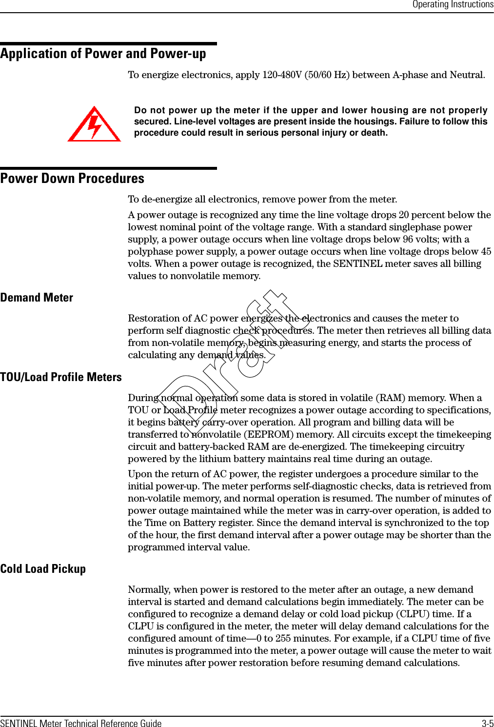 Operating InstructionsSENTINEL Meter Technical Reference Guide 3-5Application of Power and Power-upTo energize electronics, apply 120-480V (50/60 Hz) between A-phase and Neutral.Power Down ProceduresTo de-energize all electronics, remove power from the meter.A power outage is recognized any time the line voltage drops 20 percent below the lowest nominal point of the voltage range. With a standard singlephase power supply, a power outage occurs when line voltage drops below 96 volts; with a polyphase power supply, a power outage occurs when line voltage drops below 45 volts. When a power outage is recognized, the SENTINEL meter saves all billing values to nonvolatile memory.Demand MeterRestoration of AC power energizes the electronics and causes the meter to perform self diagnostic check procedures. The meter then retrieves all billing data from non-volatile memory, begins measuring energy, and starts the process of calculating any demand values.TOU/Load Profile MetersDuring normal operation some data is stored in volatile (RAM) memory. When a TOU or Load Profile meter recognizes a power outage according to specifications, it begins battery carry-over operation. All program and billing data will be transferred to nonvolatile (EEPROM) memory. All circuits except the timekeeping circuit and battery-backed RAM are de-energized. The timekeeping circuitry powered by the lithium battery maintains real time during an outage.Upon the return of AC power, the register undergoes a procedure similar to the initial power-up. The meter performs self-diagnostic checks, data is retrieved from non-volatile memory, and normal operation is resumed. The number of minutes of power outage maintained while the meter was in carry-over operation, is added to the Time on Battery register. Since the demand interval is synchronized to the top of the hour, the first demand interval after a power outage may be shorter than the programmed interval value.Cold Load PickupNormally, when power is restored to the meter after an outage, a new demand interval is started and demand calculations begin immediately. The meter can be configured to recognize a demand delay or cold load pickup (CLPU) time. If a CLPU is configured in the meter, the meter will delay demand calculations for the configured amount of time—0 to 255 minutes. For example, if a CLPU time of five minutes is programmed into the meter, a power outage will cause the meter to wait five minutes after power restoration before resuming demand calculations.Do not power up the meter if the upper and lower housing are not properlysecured. Line-level voltages are present inside the housings. Failure to follow thisprocedure could result in serious personal injury or death.Draft