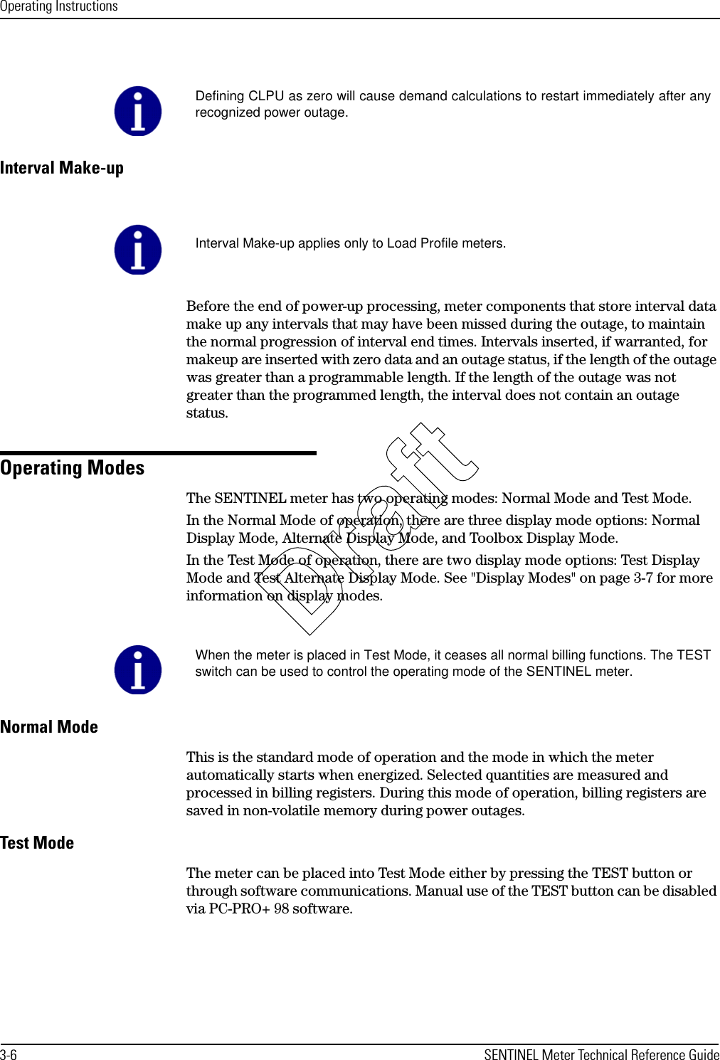 Operating Instructions3-6 SENTINEL Meter Technical Reference GuideInterval Make-upBefore the end of power-up processing, meter components that store interval data make up any intervals that may have been missed during the outage, to maintain the normal progression of interval end times. Intervals inserted, if warranted, for makeup are inserted with zero data and an outage status, if the length of the outage was greater than a programmable length. If the length of the outage was not greater than the programmed length, the interval does not contain an outage status.Operating ModesThe SENTINEL meter has two operating modes: Normal Mode and Test Mode. In the Normal Mode of operation, there are three display mode options: Normal Display Mode, Alternate Display Mode, and Toolbox Display Mode. In the Test Mode of operation, there are two display mode options: Test Display Mode and Test Alternate Display Mode. See &quot;Display Modes&quot; on page 3-7 for more information on display modes.Normal ModeThis is the standard mode of operation and the mode in which the meter automatically starts when energized. Selected quantities are measured and processed in billing registers. During this mode of operation, billing registers are saved in non-volatile memory during power outages.Test ModeThe meter can be placed into Test Mode either by pressing the TEST button or through software communications. Manual use of the TEST button can be disabled via PC-PRO+ 98 software.Defining CLPU as zero will cause demand calculations to restart immediately after anyrecognized power outage.Interval Make-up applies only to Load Profile meters.When the meter is placed in Test Mode, it ceases all normal billing functions. The TESTswitch can be used to control the operating mode of the SENTINEL meter.Draft