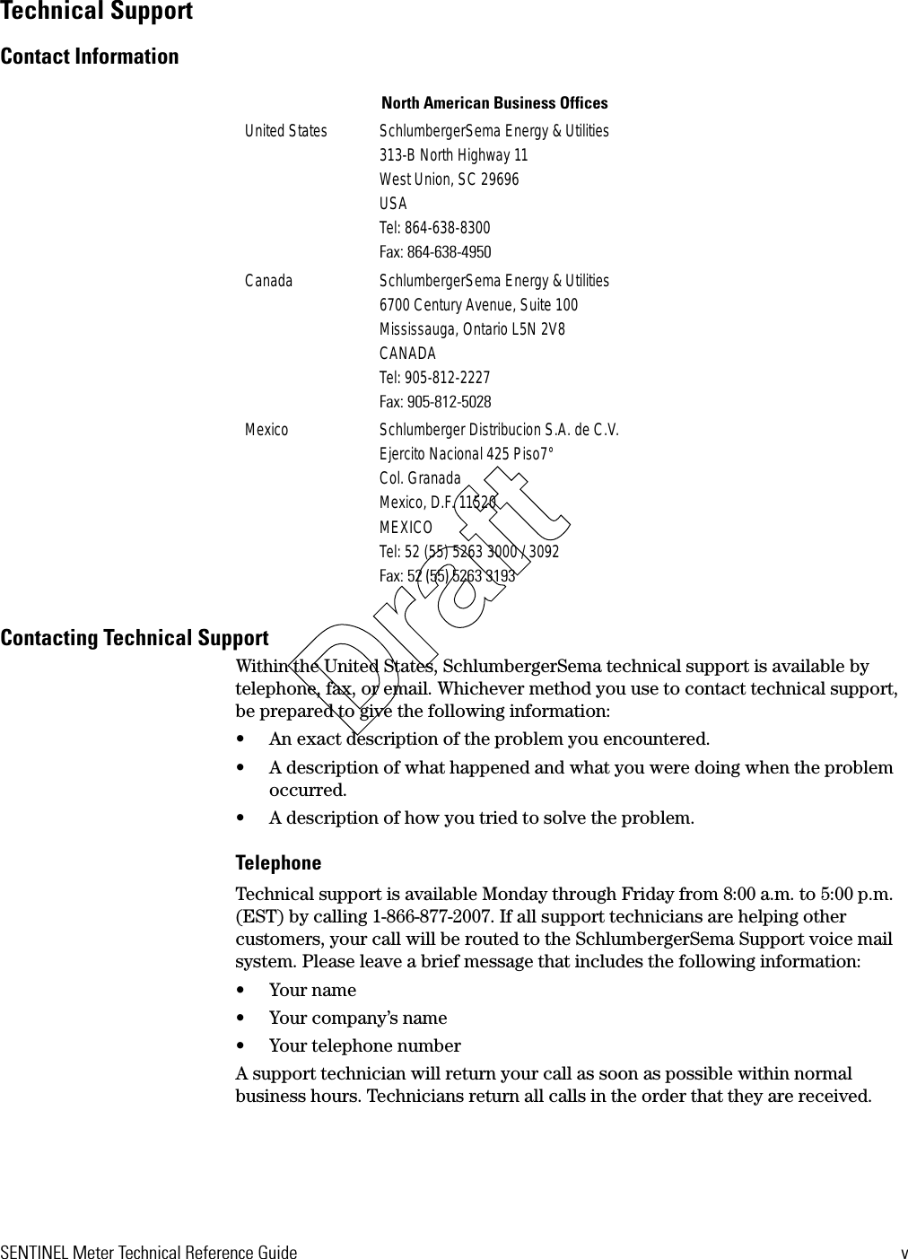 SENTINEL Meter Technical Reference Guide vTechnical SupportContact InformationContacting Technical SupportWithin the United States, SchlumbergerSema technical support is available by telephone, fax, or email. Whichever method you use to contact technical support, be prepared to give the following information:• An exact description of the problem you encountered.• A description of what happened and what you were doing when the problem occurred.• A description of how you tried to solve the problem.TelephoneTechnical support is available Monday through Friday from 8:00 a.m. to 5:00 p.m. (EST) by calling 1-866-877-2007. If all support technicians are helping other customers, your call will be routed to the SchlumbergerSema Support voice mail system. Please leave a brief message that includes the following information:• Your name• Your company’s name• Your telephone numberA support technician will return your call as soon as possible within normal business hours. Technicians return all calls in the order that they are received.North American Business OfficesUnited States SchlumbergerSema Energy &amp; Utilities313-B North Highway 11West Union, SC 29696USATel: 864-638-8300Fax: 864-638-4950Canada SchlumbergerSema Energy &amp; Utilities6700 Century Avenue, Suite 100Mississauga, Ontario L5N 2V8CANADATel: 905-812-2227Fax: 905-812-5028Mexico Schlumberger Distribucion S.A. de C.V.Ejercito Nacional 425 Piso7°Col. GranadaMexico, D.F. 11520MEXICOTel: 52 (55) 5263 3000 / 3092Fax: 52 (55) 5263 3193Draft