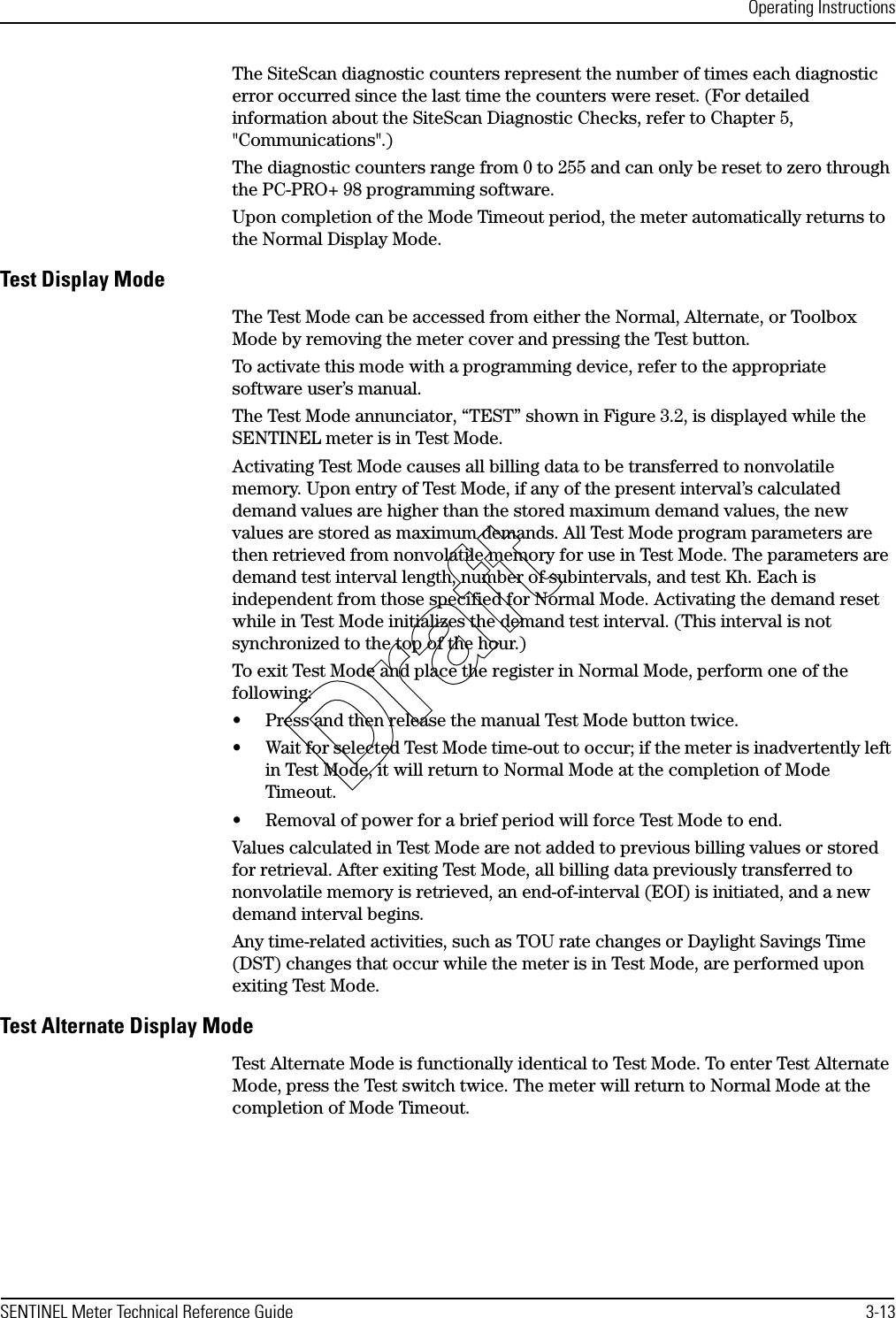 Operating InstructionsSENTINEL Meter Technical Reference Guide 3-13The SiteScan diagnostic counters represent the number of times each diagnostic error occurred since the last time the counters were reset. (For detailed information about the SiteScan Diagnostic Checks, refer to Chapter 5, &quot;Communications&quot;.)The diagnostic counters range from 0 to 255 and can only be reset to zero through the PC-PRO+ 98 programming software.Upon completion of the Mode Timeout period, the meter automatically returns to the Normal Display Mode.Test Display ModeThe Test Mode can be accessed from either the Normal, Alternate, or Toolbox Mode by removing the meter cover and pressing the Test button.To activate this mode with a programming device, refer to the appropriate software user’s manual.The Test Mode annunciator, “TEST” shown in Figure 3.2, is displayed while the SENTINEL meter is in Test Mode.Activating Test Mode causes all billing data to be transferred to nonvolatile memory. Upon entry of Test Mode, if any of the present interval’s calculated demand values are higher than the stored maximum demand values, the new values are stored as maximum demands. All Test Mode program parameters are then retrieved from nonvolatile memory for use in Test Mode. The parameters are demand test interval length, number of subintervals, and test Kh. Each is independent from those specified for Normal Mode. Activating the demand reset while in Test Mode initializes the demand test interval. (This interval is not synchronized to the top of the hour.)To exit Test Mode and place the register in Normal Mode, perform one of the following:• Press and then release the manual Test Mode button twice.• Wait for selected Test Mode time-out to occur; if the meter is inadvertently left in Test Mode, it will return to Normal Mode at the completion of Mode Timeout.• Removal of power for a brief period will force Test Mode to end.Values calculated in Test Mode are not added to previous billing values or stored for retrieval. After exiting Test Mode, all billing data previously transferred to nonvolatile memory is retrieved, an end-of-interval (EOI) is initiated, and a new demand interval begins.Any time-related activities, such as TOU rate changes or Daylight Savings Time (DST) changes that occur while the meter is in Test Mode, are performed upon exiting Test Mode.Test Alternate Display ModeTest Alternate Mode is functionally identical to Test Mode. To enter Test Alternate Mode, press the Test switch twice. The meter will return to Normal Mode at the completion of Mode Timeout.Draft