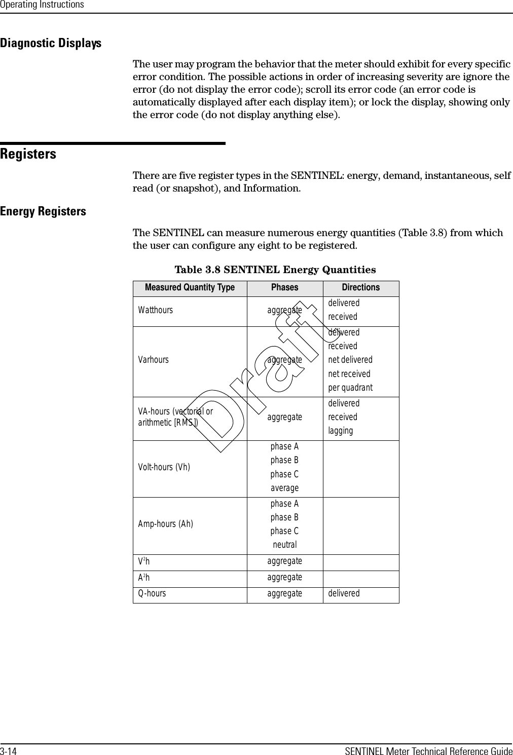 Operating Instructions3-14 SENTINEL Meter Technical Reference GuideDiagnostic DisplaysThe user may program the behavior that the meter should exhibit for every specific error condition. The possible actions in order of increasing severity are ignore the error (do not display the error code); scroll its error code (an error code is automatically displayed after each display item); or lock the display, showing only the error code (do not display anything else).RegistersThere are five register types in the SENTINEL: energy, demand, instantaneous, self read (or snapshot), and Information.Energy RegistersThe SENTINEL can measure numerous energy quantities (Table 3.8) from which the user can configure any eight to be registered.Table 3.8 SENTINEL Energy QuantitiesMeasured Quantity Type Phases DirectionsWatthours aggregate deliveredreceivedVarhours aggregatedeliveredreceivednet deliverednet receivedper quadrantVA-hours (vectorial or arithmetic [RMS]) aggregate deliveredreceivedlaggingVolt-hours (Vh)phase Aphase Bphase CaverageAmp-hours (Ah)phase Aphase Bphase CneutralV2haggregateA2haggregateQ-hours aggregate deliveredDraft