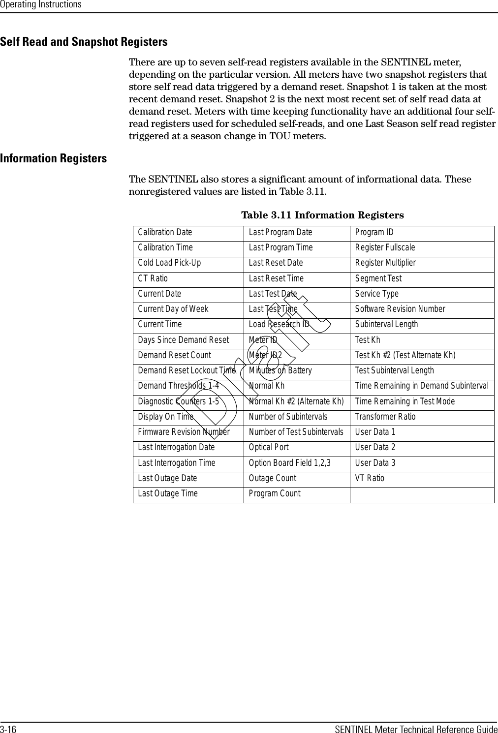 Operating Instructions3-16 SENTINEL Meter Technical Reference GuideSelf Read and Snapshot RegistersThere are up to seven self-read registers available in the SENTINEL meter, depending on the particular version. All meters have two snapshot registers that store self read data triggered by a demand reset. Snapshot 1 is taken at the most recent demand reset. Snapshot 2 is the next most recent set of self read data at demand reset. Meters with time keeping functionality have an additional four self-read registers used for scheduled self-reads, and one Last Season self read register triggered at a season change in TOU meters.Information RegistersThe SENTINEL also stores a significant amount of informational data. These nonregistered values are listed in Table 3.11.Table 3.11 Information RegistersCalibration Date Last Program Date Program IDCalibration Time Last Program Time Register FullscaleCold Load Pick-Up Last Reset Date Register MultiplierCT Ratio Last Reset Time Segment TestCurrent Date Last Test Date Service TypeCurrent Day of Week Last Test Time Software Revision NumberCurrent Time Load Research ID Subinterval LengthDays Since Demand Reset Meter ID Test KhDemand Reset Count Meter ID2 Test Kh #2 (Test Alternate Kh)Demand Reset Lockout Time Minutes on Battery Test Subinterval LengthDemand Thresholds 1-4 Normal Kh Time Remaining in Demand SubintervalDiagnostic Counters 1-5 Normal Kh #2 (Alternate Kh) Time Remaining in Test ModeDisplay On Time Number of Subintervals Transformer RatioFirmware Revision Number Number of Test Subintervals User Data 1Last Interrogation Date Optical Port User Data 2Last Interrogation Time Option Board Field 1,2,3 User Data 3Last Outage Date Outage Count VT RatioLast Outage Time Program CountDraft