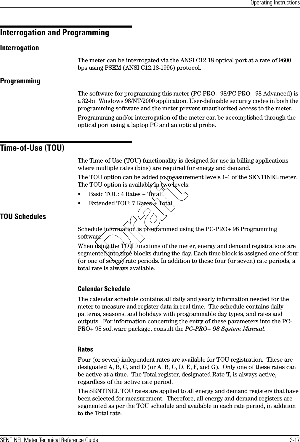 Operating InstructionsSENTINEL Meter Technical Reference Guide 3-17Interrogation and ProgrammingInterrogationThe meter can be interrogated via the ANSI C12.18 optical port at a rate of 9600 bps using PSEM (ANSI C12.18-1996) protocol.ProgrammingThe software for programming this meter (PC-PRO+ 98/PC-PRO+ 98 Advanced) is a 32-bit Windows 98/NT/2000 application. User-definable security codes in both the programming software and the meter prevent unauthorized access to the meter.Programming and/or interrogation of the meter can be accomplished through the optical port using a laptop PC and an optical probe.Time-of-Use (TOU)The Time-of-Use (TOU) functionality is designed for use in billing applications where multiple rates (bins) are required for energy and demand.The TOU option can be added to measurement levels 1-4 of the SENTINEL meter. The TOU option is available in two levels:• Basic TOU: 4 Rates + Total• Extended TOU: 7 Rates + TotalTOU SchedulesSchedule information is programmed using the PC-PRO+ 98 Programming software.When using the TOU functions of the meter, energy and demand registrations are segmented into time blocks during the day. Each time block is assigned one of four (or one of seven) rate periods. In addition to these four (or seven) rate periods, a total rate is always available.Calendar ScheduleThe calendar schedule contains all daily and yearly information needed for the meter to measure and register data in real time.  The schedule contains daily patterns, seasons, and holidays with programmable day types, and rates and outputs.  For information concerning the entry of these parameters into the PC-PRO+ 98 software package, consult the PC-PRO+ 98 System Manual.RatesFour (or seven) independent rates are available for TOU registration.  These are designated A, B, C, and D (or A, B, C, D, E, F, and G).  Only one of these rates can be active at a time.  The Total register, designated Rate T, is always active, regardless of the active rate period.The SENTINEL TOU rates are applied to all energy and demand registers that have been selected for measurement.  Therefore, all energy and demand registers are segmented as per the TOU schedule and available in each rate period, in addition to the Total rate.Draft