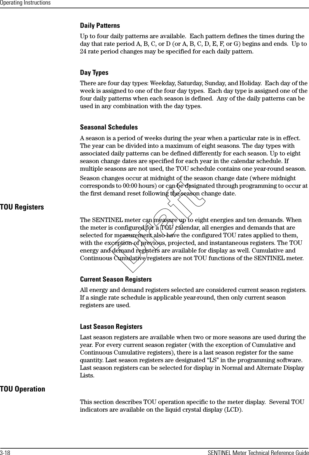 Operating Instructions3-18 SENTINEL Meter Technical Reference GuideDaily PatternsUp to four daily patterns are available.  Each pattern defines the times during the day that rate period A, B, C, or D (or A, B, C, D, E, F, or G) begins and ends.  Up to 24 rate period changes may be specified for each daily pattern.Day TypesThere are four day types: Weekday, Saturday, Sunday, and Holiday.  Each day of the week is assigned to one of the four day types.  Each day type is assigned one of the four daily patterns when each season is defined.  Any of the daily patterns can be used in any combination with the day types.Seasonal SchedulesA season is a period of weeks during the year when a particular rate is in effect. The year can be divided into a maximum of eight seasons. The day types with associated daily patterns can be defined differently for each season. Up to eight season change dates are specified for each year in the calendar schedule. If multiple seasons are not used, the TOU schedule contains one year-round season. Season changes occur at midnight of the season change date (where midnight corresponds to 00:00 hours) or can be designated through programming to occur at the first demand reset following the season change date.TOU RegistersThe SENTINEL meter can measure up to eight energies and ten demands. When the meter is configured for a TOU calendar, all energies and demands that are selected for measurement also have the configured TOU rates applied to them, with the exception of previous, projected, and instantaneous registers. The TOU energy and demand registers are available for display as well. Cumulative and Continuous Cumulative registers are not TOU functions of the SENTINEL meter.Current Season RegistersAll energy and demand registers selected are considered current season registers. If a single rate schedule is applicable year-round, then only current season registers are used.Last Season RegistersLast season registers are available when two or more seasons are used during the year. For every current season register (with the exception of Cumulative and Continuous Cumulative registers), there is a last season register for the same quantity. Last season registers are designated “LS” in the programming software. Last season registers can be selected for display in Normal and Alternate Display Lists.TOU OperationThis section describes TOU operation specific to the meter display.  Several TOU indicators are available on the liquid crystal display (LCD).Draft