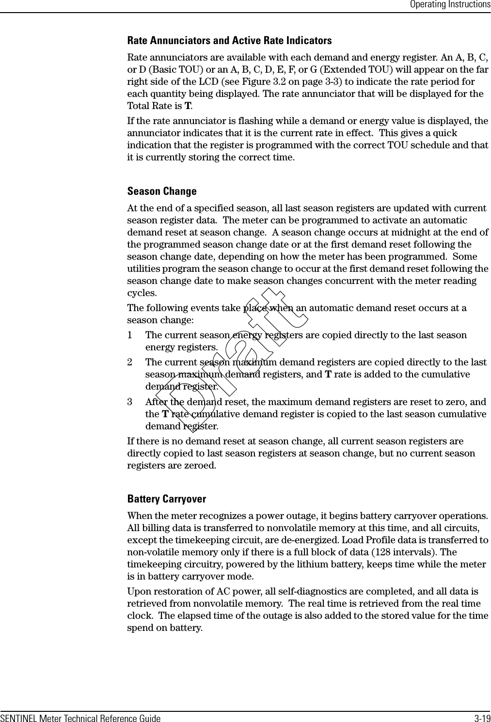 Operating InstructionsSENTINEL Meter Technical Reference Guide 3-19Rate Annunciators and Active Rate IndicatorsRate annunciators are available with each demand and energy register. An A, B, C, or D (Basic TOU) or an A, B, C, D, E, F, or G (Extended TOU) will appear on the far right side of the LCD (see Figure 3.2 on page 3-3) to indicate the rate period for each quantity being displayed. The rate annunciator that will be displayed for the Total Rate is T.If the rate annunciator is flashing while a demand or energy value is displayed, the annunciator indicates that it is the current rate in effect.  This gives a quick indication that the register is programmed with the correct TOU schedule and that it is currently storing the correct time.Season ChangeAt the end of a specified season, all last season registers are updated with current season register data.  The meter can be programmed to activate an automatic demand reset at season change.  A season change occurs at midnight at the end of the programmed season change date or at the first demand reset following the season change date, depending on how the meter has been programmed.  Some utilities program the season change to occur at the first demand reset following the season change date to make season changes concurrent with the meter reading cycles.The following events take place when an automatic demand reset occurs at a season change:1 The current season energy registers are copied directly to the last season energy registers.2 The current season maximum demand registers are copied directly to the last season maximum demand registers, and T rate is added to the cumulative demand register.3 After the demand reset, the maximum demand registers are reset to zero, and the T rate cumulative demand register is copied to the last season cumulative demand register.If there is no demand reset at season change, all current season registers are directly copied to last season registers at season change, but no current season registers are zeroed.Battery CarryoverWhen the meter recognizes a power outage, it begins battery carryover operations. All billing data is transferred to nonvolatile memory at this time, and all circuits, except the timekeeping circuit, are de-energized. Load Profile data is transferred to non-volatile memory only if there is a full block of data (128 intervals). The timekeeping circuitry, powered by the lithium battery, keeps time while the meter is in battery carryover mode.Upon restoration of AC power, all self-diagnostics are completed, and all data is retrieved from nonvolatile memory.  The real time is retrieved from the real time clock.  The elapsed time of the outage is also added to the stored value for the time spend on battery.Draft