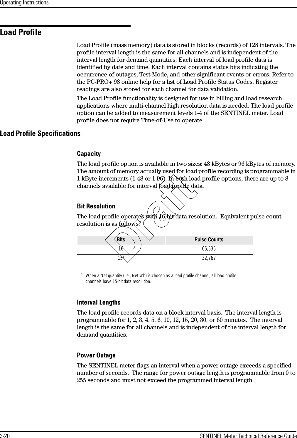 Operating Instructions3-20 SENTINEL Meter Technical Reference GuideLoad ProfileLoad Profile (mass memory) data is stored in blocks (records) of 128 intervals. The profile interval length is the same for all channels and is independent of the interval length for demand quantities. Each interval of load profile data is identified by date and time. Each interval contains status bits indicating the occurrence of outages, Test Mode, and other significant events or errors. Refer to the PC-PRO+ 98 online help for a list of Load Profile Status Codes. Register readings are also stored for each channel for data validation.The Load Profile functionality is designed for use in billing and load research applications where multi-channel high resolution data is needed. The load profile option can be added to measurement levels 1-4 of the SENTINEL meter. Load profile does not require Time-of-Use to operate.Load Profile SpecificationsCapacityThe load profile option is available in two sizes: 48 kBytes or 96 kBytes of memory. The amount of memory actually used for load profile recording is programmable in 1 kByte increments (1-48 or 1-96). In both load profile options, there are up to 8 channels available for interval load profile data.Bit ResolutionThe load profile operates with 16-bit data resolution.  Equivalent pulse count resolution is as follows:Interval LengthsThe load profile records data on a block interval basis.  The interval length is programmable for 1, 2, 3, 4, 5, 6, 10, 12, 15, 20, 30, or 60 minutes.  The interval length is the same for all channels and is independent of the interval length for demand quantities.Power OutageThe SENTINEL meter flags an interval when a power outage exceeds a specified number of seconds.  The range for power outage length is programmable from 0 to 255 seconds and must not exceed the programmed interval length.Bits Pulse Counts16 65,5351511When a Net quantity (i.e., Net Wh) is chosen as a load profile channel, all load profile channels have 15-bit data resolution.32,767Draft