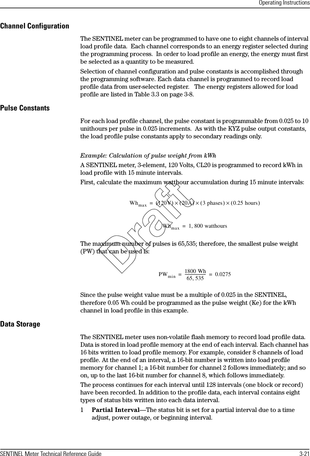 Operating InstructionsSENTINEL Meter Technical Reference Guide 3-21Channel ConfigurationThe SENTINEL meter can be programmed to have one to eight channels of interval load profile data.  Each channel corresponds to an energy register selected during the programming process.  In order to load profile an energy, the energy must first be selected as a quantity to be measured.Selection of channel configuration and pulse constants is accomplished through the programming software. Each data channel is programmed to record load profile data from user-selected register.   The energy registers allowed for load profile are listed in Table 3.3 on page 3-8.Pulse ConstantsFor each load profile channel, the pulse constant is programmable from 0.025 to 10 unithours per pulse in 0.025 increments.  As with the KYZ pulse output constants, the load profile pulse constants apply to secondary readings only.Example: Calculation of pulse weight from kWhA SENTINEL meter, 3-element, 120 Volts, CL20 is programmed to record kWh in load profile with 15 minute intervals.First, calculate the maximum watthour accumulation during 15 minute intervals:The maximum number of pulses is 65,535; therefore, the smallest pulse weight (PW) that can be used is:Since the pulse weight value must be a multiple of 0.025 in the SENTINEL, therefore 0.05 Wh could be programmed as the pulse weight (Ke) for the kWh channel in load profile in this example.Data StorageThe SENTINEL meter uses non-volatile flash memory to record load profile data. Data is stored in load profile memory at the end of each interval. Each channel has 16 bits written to load profile memory. For example, consider 8 channels of load profile. At the end of an interval, a 16-bit number is written into load profile memory for channel 1; a 16-bit number for channel 2 follows immediately; and so on, up to the last 16-bit number for channel 8, which follows immediately. The process continues for each interval until 128 intervals (one block or record) have been recorded. In addition to the profile data, each interval contains eight types of status bits written into each data interval.1Partial Interval—The status bit is set for a partial interval due to a time adjust, power outage, or beginning interval.Whmax 120V()20A()×3 phases()×0.25 hours()×=Whmax 1 800 watthours,=PWmin 1800 Wh65 535,---------------------- 0.0275==Draft