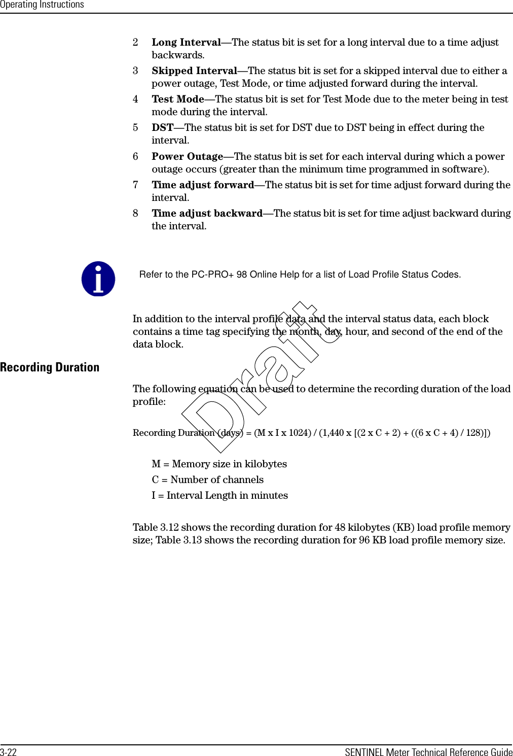 Operating Instructions3-22 SENTINEL Meter Technical Reference Guide2Long Interval—The status bit is set for a long interval due to a time adjust backwards.3Skipped Interval—The status bit is set for a skipped interval due to either a power outage, Test Mode, or time adjusted forward during the interval.4Test Mode—The status bit is set for Test Mode due to the meter being in test mode during the interval.5DST—The status bit is set for DST due to DST being in effect during the interval.6Power Outage—The status bit is set for each interval during which a power outage occurs (greater than the minimum time programmed in software).7Time adjust forward—The status bit is set for time adjust forward during the interval.8Time adjust backward—The status bit is set for time adjust backward during the interval.In addition to the interval profile data and the interval status data, each block contains a time tag specifying the month, day, hour, and second of the end of the data block.Recording DurationThe following equation can be used to determine the recording duration of the load profile:Recording Duration (days) = (M x I x 1024) / (1,440 x [(2 x C + 2) + ((6 x C + 4) / 128)])M = Memory size in kilobytesC = Number of channelsI = Interval Length in minutesTable 3.12 shows the recording duration for 48 kilobytes (KB) load profile memory size; Table 3.13 shows the recording duration for 96 KB load profile memory size.Refer to the PC-PRO+ 98 Online Help for a list of Load Profile Status Codes.Draft