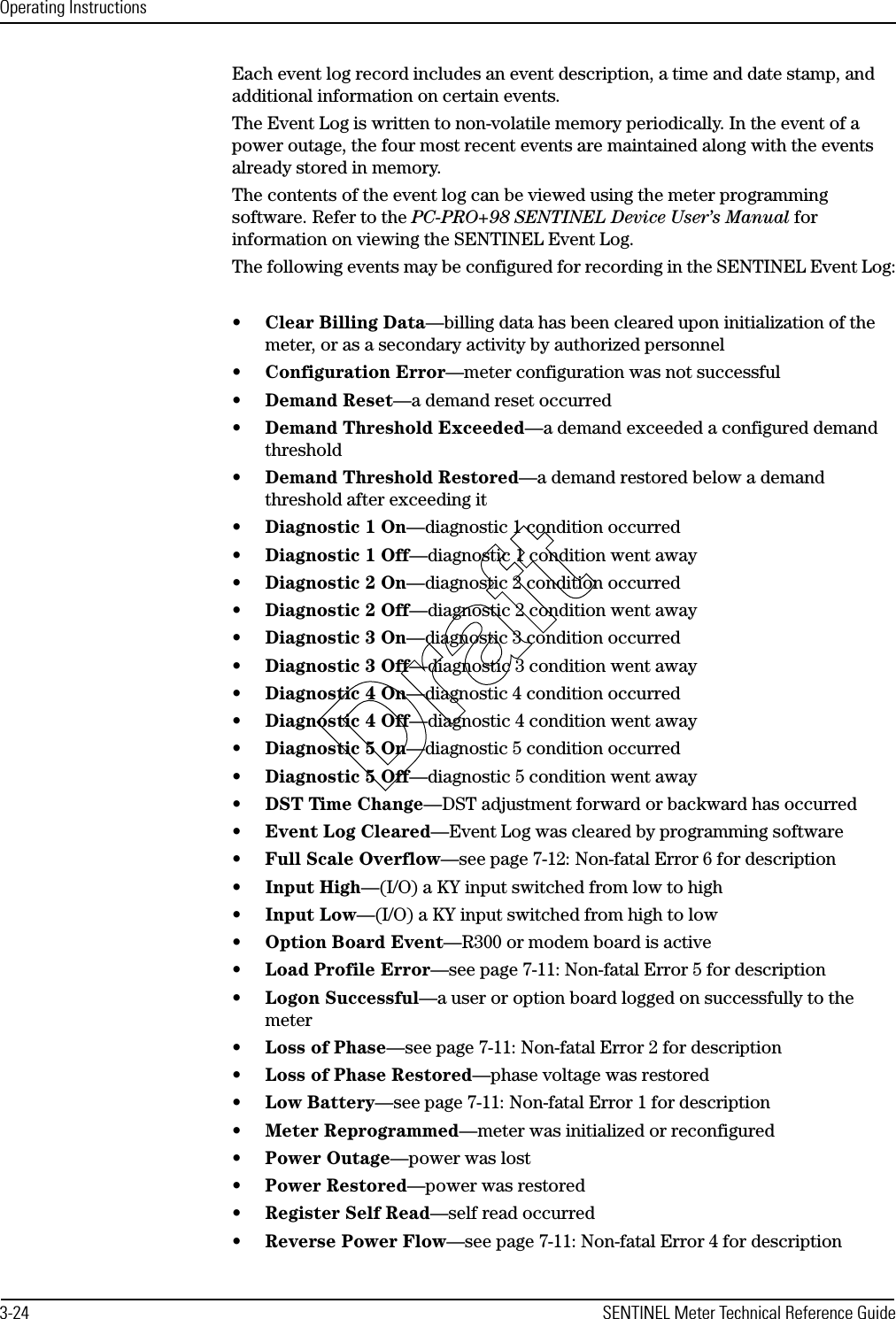 Operating Instructions3-24 SENTINEL Meter Technical Reference GuideEach event log record includes an event description, a time and date stamp, and additional information on certain events. The Event Log is written to non-volatile memory periodically. In the event of a power outage, the four most recent events are maintained along with the events already stored in memory.The contents of the event log can be viewed using the meter programming software. Refer to the PC-PRO+98 SENTINEL Device User’s Manual for information on viewing the SENTINEL Event Log.The following events may be configured for recording in the SENTINEL Event Log: •Clear Billing Data—billing data has been cleared upon initialization of the meter, or as a secondary activity by authorized personnel•Configuration Error—meter configuration was not successful•Demand Reset—a demand reset occurred•Demand Threshold Exceeded—a demand exceeded a configured demand threshold•Demand Threshold Restored—a demand restored below a demand threshold after exceeding it•Diagnostic 1 On—diagnostic 1 condition occurred•Diagnostic 1 Off—diagnostic 1 condition went away•Diagnostic 2 On—diagnostic 2 condition occurred•Diagnostic 2 Off—diagnostic 2 condition went away•Diagnostic 3 On—diagnostic 3 condition occurred•Diagnostic 3 Off—diagnostic 3 condition went away•Diagnostic 4 On—diagnostic 4 condition occurred•Diagnostic 4 Off—diagnostic 4 condition went away•Diagnostic 5 On—diagnostic 5 condition occurred•Diagnostic 5 Off—diagnostic 5 condition went away•DST Time Change—DST adjustment forward or backward has occurred•Event Log Cleared—Event Log was cleared by programming software•Full Scale Overflow—see page 7-12: Non-fatal Error 6 for description•Input High—(I/O) a KY input switched from low to high•Input Low—(I/O) a KY input switched from high to low•Option Board Event—R300 or modem board is active•Load Profile Error—see page 7-11: Non-fatal Error 5 for description•Logon Successful—a user or option board logged on successfully to the meter•Loss of Phase—see page 7-11: Non-fatal Error 2 for description•Loss of Phase Restored—phase voltage was restored •Low Battery—see page 7-11: Non-fatal Error 1 for description•Meter Reprogrammed—meter was initialized or reconfigured•Power Outage—power was lost•Power Restored—power was restored•Register Self Read—self read occurred•Reverse Power Flow—see page 7-11: Non-fatal Error 4 for descriptionDraft