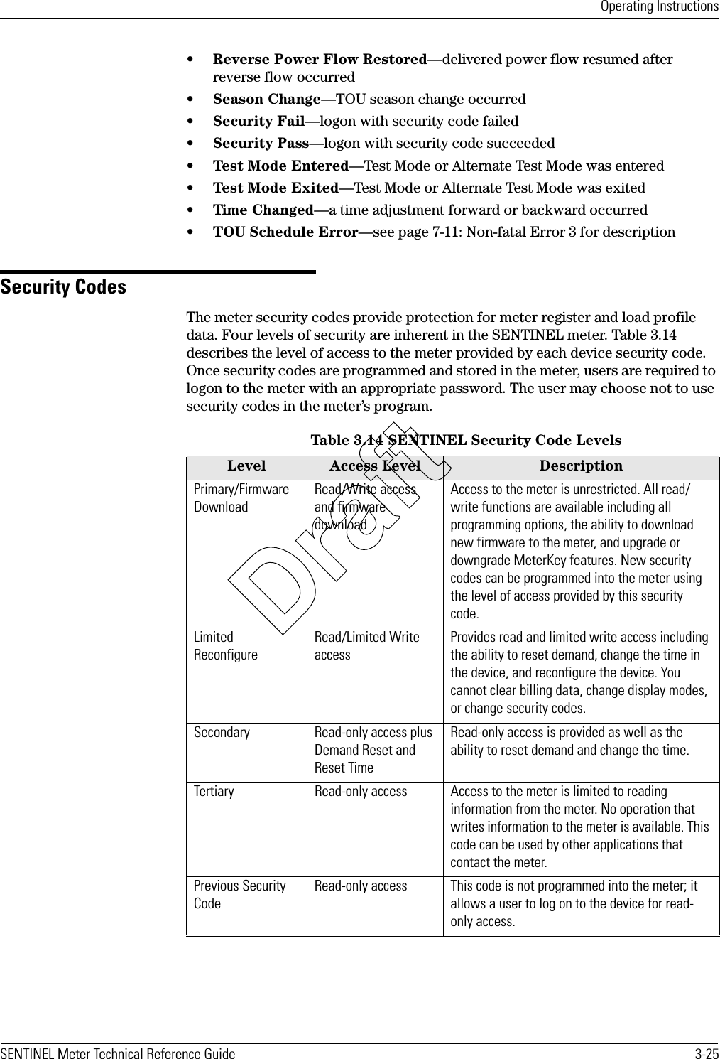 Operating InstructionsSENTINEL Meter Technical Reference Guide 3-25•Reverse Power Flow Restored—delivered power flow resumed after reverse flow occurred•Season Change—TOU season change occurred•Security Fail—logon with security code failed•Security Pass—logon with security code succeeded•Test Mode Entered—Test Mode or Alternate Test Mode was entered•Test Mode Exited—Test Mode or Alternate Test Mode was exited•Time Changed—a time adjustment forward or backward occurred•TOU Schedule Error—see page 7-11: Non-fatal Error 3 for descriptionSecurity CodesThe meter security codes provide protection for meter register and load profile data. Four levels of security are inherent in the SENTINEL meter. Table 3.14 describes the level of access to the meter provided by each device security code. Once security codes are programmed and stored in the meter, users are required to logon to the meter with an appropriate password. The user may choose not to use security codes in the meter’s program.Table 3.14 SENTINEL Security Code LevelsLevel Access Level DescriptionPrimary/Firmware DownloadRead/Write access and firmware downloadAccess to the meter is unrestricted. All read/write functions are available including all programming options, the ability to download new firmware to the meter, and upgrade or downgrade MeterKey features. New security codes can be programmed into the meter using the level of access provided by this security code.Limited ReconfigureRead/Limited Write accessProvides read and limited write access including the ability to reset demand, change the time in the device, and reconfigure the device. You cannot clear billing data, change display modes, or change security codes.Secondary Read-only access plus Demand Reset and Reset TimeRead-only access is provided as well as the ability to reset demand and change the time.Tertiary Read-only access Access to the meter is limited to reading information from the meter. No operation that writes information to the meter is available. This code can be used by other applications that contact the meter.Previous Security CodeRead-only access This code is not programmed into the meter; it allows a user to log on to the device for read-only access.Draft