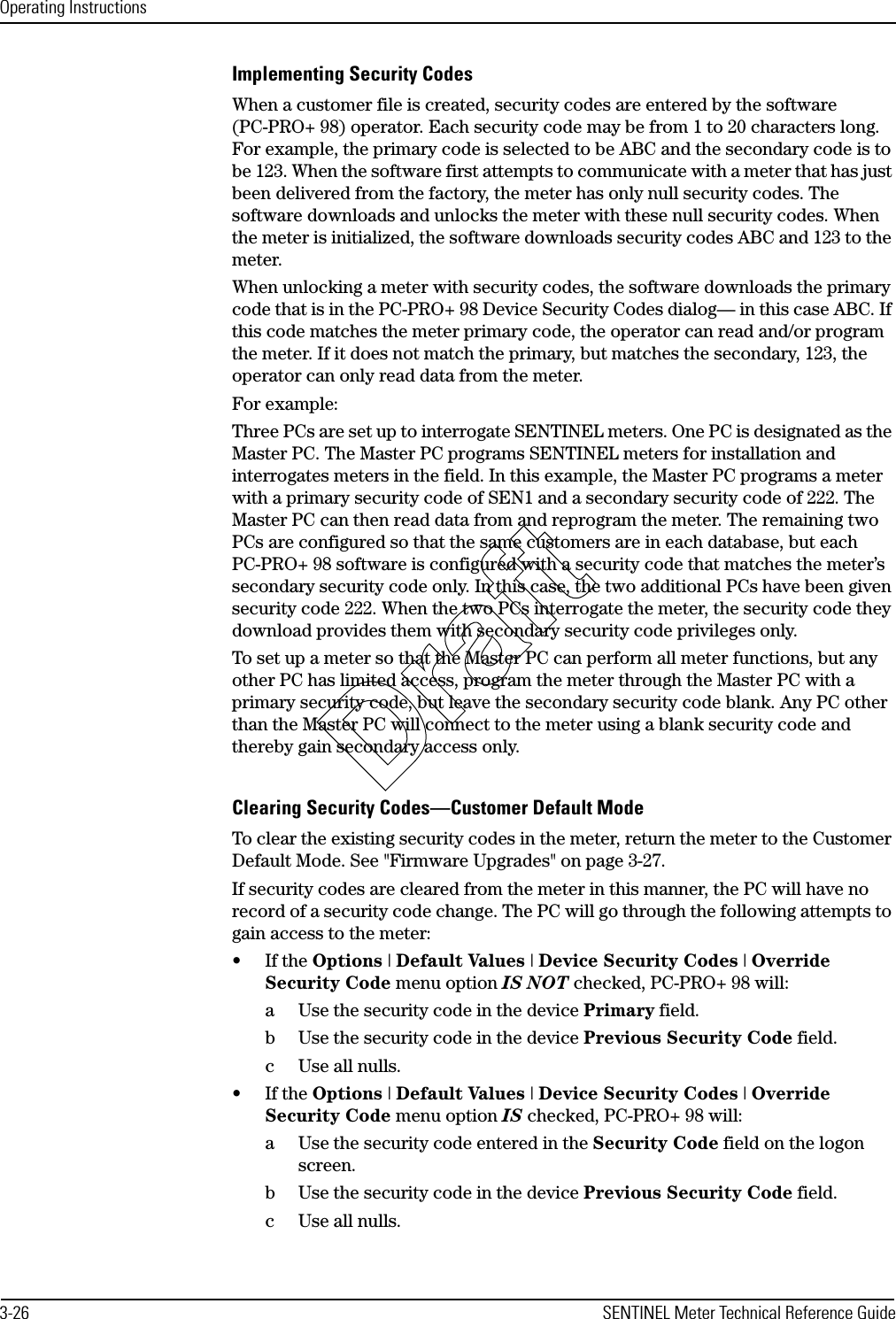 Operating Instructions3-26 SENTINEL Meter Technical Reference GuideImplementing Security CodesWhen a customer file is created, security codes are entered by the software (PC-PRO+ 98) operator. Each security code may be from 1 to 20 characters long. For example, the primary code is selected to be ABC and the secondary code is to be 123. When the software first attempts to communicate with a meter that has just been delivered from the factory, the meter has only null security codes. The software downloads and unlocks the meter with these null security codes. When the meter is initialized, the software downloads security codes ABC and 123 to the meter.When unlocking a meter with security codes, the software downloads the primary code that is in the PC-PRO+ 98 Device Security Codes dialog— in this case ABC. If this code matches the meter primary code, the operator can read and/or program the meter. If it does not match the primary, but matches the secondary, 123, the operator can only read data from the meter.For example:Three PCs are set up to interrogate SENTINEL meters. One PC is designated as the Master PC. The Master PC programs SENTINEL meters for installation and interrogates meters in the field. In this example, the Master PC programs a meter with a primary security code of SEN1 and a secondary security code of 222. The Master PC can then read data from and reprogram the meter. The remaining two PCs are configured so that the same customers are in each database, but each PC-PRO+ 98 software is configured with a security code that matches the meter’s secondary security code only. In this case, the two additional PCs have been given security code 222. When the two PCs interrogate the meter, the security code they download provides them with secondary security code privileges only.To set up a meter so that the Master PC can perform all meter functions, but any other PC has limited access, program the meter through the Master PC with a primary security code, but leave the secondary security code blank. Any PC other than the Master PC will connect to the meter using a blank security code and thereby gain secondary access only.Clearing Security Codes—Customer Default ModeTo clear the existing security codes in the meter, return the meter to the Customer Default Mode. See &quot;Firmware Upgrades&quot; on page 3-27.If security codes are cleared from the meter in this manner, the PC will have no record of a security code change. The PC will go through the following attempts to gain access to the meter:•If the Options | Default Values | Device Security Codes | Override Security Code menu option IS NOT checked, PC-PRO+ 98 will:a Use the security code in the device Primary field.b Use the security code in the device Previous Security Code field.c Use all nulls.•If the Options | Default Values | Device Security Codes | Override Security Code menu option IS checked, PC-PRO+ 98 will:a Use the security code entered in the Security Code field on the logon screen.b Use the security code in the device Previous Security Code field.c Use all nulls.Draft