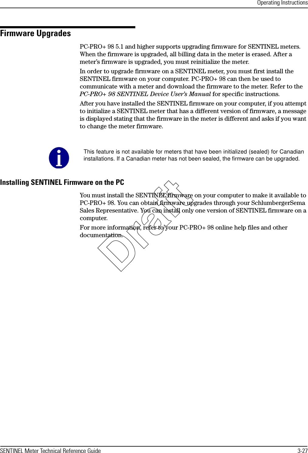 Operating InstructionsSENTINEL Meter Technical Reference Guide 3-27Firmware UpgradesPC-PRO+ 98 5.1 and higher supports upgrading firmware for SENTINEL meters. When the firmware is upgraded, all billing data in the meter is erased. After a meter’s firmware is upgraded, you must reinitialize the meter.In order to upgrade firmware on a SENTINEL meter, you must first install the SENTINEL firmware on your computer. PC-PRO+ 98 can then be used to communicate with a meter and download the firmware to the meter. Refer to the PC-PRO+ 98 SENTINEL Device User’s Manual for specific instructions.After you have installed the SENTINEL firmware on your computer, if you attempt to initialize a SENTINEL meter that has a different version of firmware, a message is displayed stating that the firmware in the meter is different and asks if you want to change the meter firmware.Installing SENTINEL Firmware on the PCYou must install the SENTINEL firmware on your computer to make it available to PC-PRO+ 98. You can obtain firmware upgrades through your SchlumbergerSema Sales Representative. You can install only one version of SENTINEL firmware on a computer.For more information, refer to your PC-PRO+ 98 online help files and other documentation.This feature is not available for meters that have been initialized (sealed) for Canadianinstallations. If a Canadian meter has not been sealed, the firmware can be upgraded.Draft