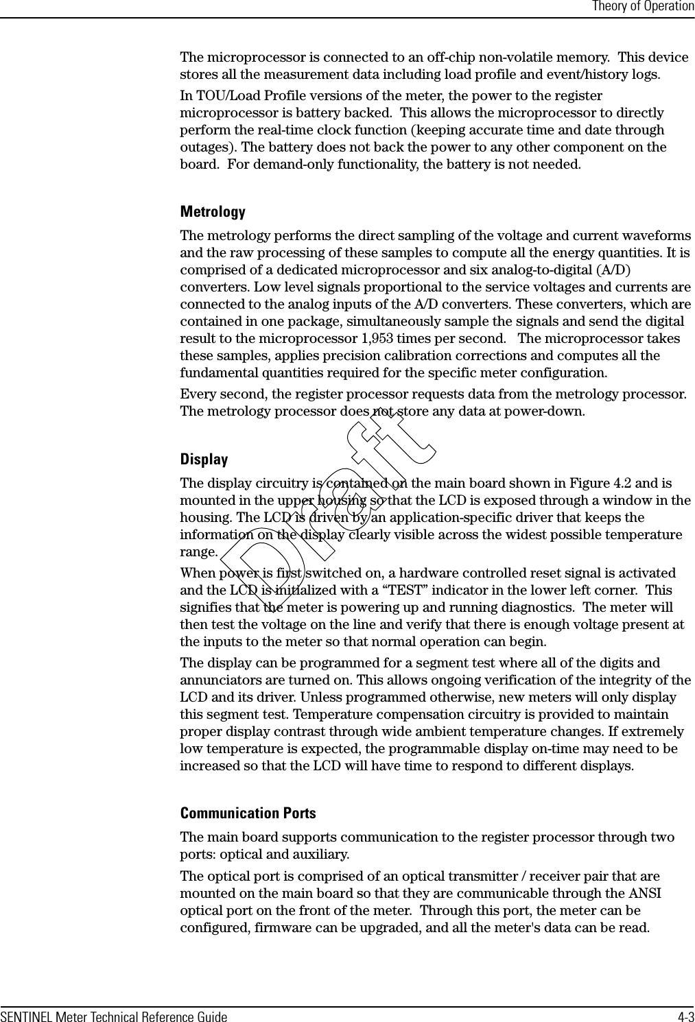 Theory of OperationSENTINEL Meter Technical Reference Guide 4-3The microprocessor is connected to an off-chip non-volatile memory.  This device stores all the measurement data including load profile and event/history logs. In TOU/Load Profile versions of the meter, the power to the register microprocessor is battery backed.  This allows the microprocessor to directly perform the real-time clock function (keeping accurate time and date through outages). The battery does not back the power to any other component on the board.  For demand-only functionality, the battery is not needed.MetrologyThe metrology performs the direct sampling of the voltage and current waveforms and the raw processing of these samples to compute all the energy quantities. It is comprised of a dedicated microprocessor and six analog-to-digital (A/D) converters. Low level signals proportional to the service voltages and currents are connected to the analog inputs of the A/D converters. These converters, which are contained in one package, simultaneously sample the signals and send the digital result to the microprocessor 1,953 times per second.   The microprocessor takes these samples, applies precision calibration corrections and computes all the fundamental quantities required for the specific meter configuration.Every second, the register processor requests data from the metrology processor. The metrology processor does not store any data at power-down.DisplayThe display circuitry is contained on the main board shown in Figure 4.2 and is mounted in the upper housing so that the LCD is exposed through a window in the housing. The LCD is driven by an application-specific driver that keeps the information on the display clearly visible across the widest possible temperature range.When power is first switched on, a hardware controlled reset signal is activated and the LCD is initialized with a “TEST” indicator in the lower left corner.  This signifies that the meter is powering up and running diagnostics.  The meter will then test the voltage on the line and verify that there is enough voltage present at the inputs to the meter so that normal operation can begin. The display can be programmed for a segment test where all of the digits and annunciators are turned on. This allows ongoing verification of the integrity of the LCD and its driver. Unless programmed otherwise, new meters will only display this segment test. Temperature compensation circuitry is provided to maintain proper display contrast through wide ambient temperature changes. If extremely low temperature is expected, the programmable display on-time may need to be increased so that the LCD will have time to respond to different displays.Communication PortsThe main board supports communication to the register processor through two ports: optical and auxiliary.The optical port is comprised of an optical transmitter / receiver pair that are mounted on the main board so that they are communicable through the ANSI optical port on the front of the meter.  Through this port, the meter can be configured, firmware can be upgraded, and all the meter&apos;s data can be read.Draft