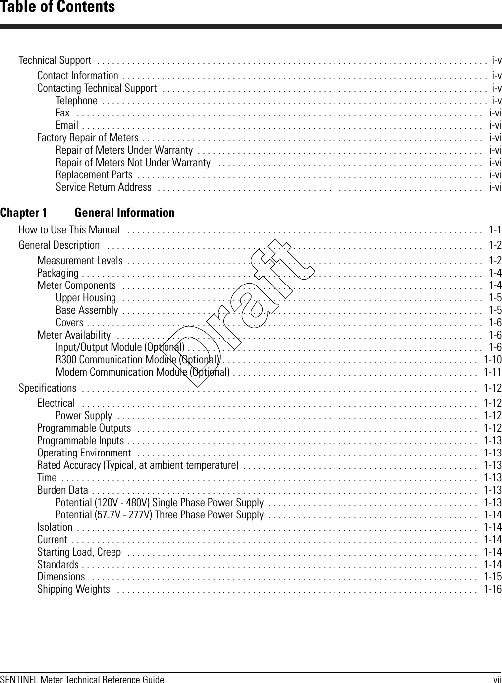 SENTINEL Meter Technical Reference Guide viiTechnical Support  . . . . . . . . . . . . . . . . . . . . . . . . . . . . . . . . . . . . . . . . . . . . . . . . . . . . . . . . . . . . . . . . . . . . . . . . . . . . . .  i-vContact Information . . . . . . . . . . . . . . . . . . . . . . . . . . . . . . . . . . . . . . . . . . . . . . . . . . . . . . . . . . . . . . . . . . . . . . . . .  i-vContacting Technical Support  . . . . . . . . . . . . . . . . . . . . . . . . . . . . . . . . . . . . . . . . . . . . . . . . . . . . . . . . . . . . . . . . .  i-vTelephone  . . . . . . . . . . . . . . . . . . . . . . . . . . . . . . . . . . . . . . . . . . . . . . . . . . . . . . . . . . . . . . . . . . . . . . . . . . . . .  i-vFax   . . . . . . . . . . . . . . . . . . . . . . . . . . . . . . . . . . . . . . . . . . . . . . . . . . . . . . . . . . . . . . . . . . . . . . . . . . . . . . . . .   i-viEmail . . . . . . . . . . . . . . . . . . . . . . . . . . . . . . . . . . . . . . . . . . . . . . . . . . . . . . . . . . . . . . . . . . . . . . . . . . . . . . . .   i-viFactory Repair of Meters . . . . . . . . . . . . . . . . . . . . . . . . . . . . . . . . . . . . . . . . . . . . . . . . . . . . . . . . . . . . . . . . . . . .   i-viRepair of Meters Under Warranty  . . . . . . . . . . . . . . . . . . . . . . . . . . . . . . . . . . . . . . . . . . . . . . . . . . . . . . . . .   i-viRepair of Meters Not Under Warranty   . . . . . . . . . . . . . . . . . . . . . . . . . . . . . . . . . . . . . . . . . . . . . . . . . . . . .   i-viReplacement Parts  . . . . . . . . . . . . . . . . . . . . . . . . . . . . . . . . . . . . . . . . . . . . . . . . . . . . . . . . . . . . . . . . . . . . .   i-viService Return Address  . . . . . . . . . . . . . . . . . . . . . . . . . . . . . . . . . . . . . . . . . . . . . . . . . . . . . . . . . . . . . . . . .   i-viChapter 1 General InformationHow to Use This Manual   . . . . . . . . . . . . . . . . . . . . . . . . . . . . . . . . . . . . . . . . . . . . . . . . . . . . . . . . . . . . . . . . . . . . . . .   1-1General Description   . . . . . . . . . . . . . . . . . . . . . . . . . . . . . . . . . . . . . . . . . . . . . . . . . . . . . . . . . . . . . . . . . . . . . . . . . . .   1-2Measurement Levels  . . . . . . . . . . . . . . . . . . . . . . . . . . . . . . . . . . . . . . . . . . . . . . . . . . . . . . . . . . . . . . . . . . . . . . .   1-2Packaging . . . . . . . . . . . . . . . . . . . . . . . . . . . . . . . . . . . . . . . . . . . . . . . . . . . . . . . . . . . . . . . . . . . . . . . . . . . . . . . .   1-4Meter Components  . . . . . . . . . . . . . . . . . . . . . . . . . . . . . . . . . . . . . . . . . . . . . . . . . . . . . . . . . . . . . . . . . . . . . . . .   1-4Upper Housing  . . . . . . . . . . . . . . . . . . . . . . . . . . . . . . . . . . . . . . . . . . . . . . . . . . . . . . . . . . . . . . . . . . . . . . . .   1-5Base Assembly  . . . . . . . . . . . . . . . . . . . . . . . . . . . . . . . . . . . . . . . . . . . . . . . . . . . . . . . . . . . . . . . . . . . . . . . .   1-5Covers . . . . . . . . . . . . . . . . . . . . . . . . . . . . . . . . . . . . . . . . . . . . . . . . . . . . . . . . . . . . . . . . . . . . . . . . . . . . . . .   1-6Meter Availability   . . . . . . . . . . . . . . . . . . . . . . . . . . . . . . . . . . . . . . . . . . . . . . . . . . . . . . . . . . . . . . . . . . . . . . . . .   1-6Input/Output Module (Optional) . . . . . . . . . . . . . . . . . . . . . . . . . . . . . . . . . . . . . . . . . . . . . . . . . . . . . . . . . . .   1-6R300 Communication Module (Optional)  . . . . . . . . . . . . . . . . . . . . . . . . . . . . . . . . . . . . . . . . . . . . . . . . . . .   1-10Modem Communication Module (Optional) . . . . . . . . . . . . . . . . . . . . . . . . . . . . . . . . . . . . . . . . . . . . . . . . .  1-11Specifications  . . . . . . . . . . . . . . . . . . . . . . . . . . . . . . . . . . . . . . . . . . . . . . . . . . . . . . . . . . . . . . . . . . . . . . . . . . . . . . .   1-12Electrical   . . . . . . . . . . . . . . . . . . . . . . . . . . . . . . . . . . . . . . . . . . . . . . . . . . . . . . . . . . . . . . . . . . . . . . . . . . . . . . .   1-12Power Supply  . . . . . . . . . . . . . . . . . . . . . . . . . . . . . . . . . . . . . . . . . . . . . . . . . . . . . . . . . . . . . . . . . . . . . . . .   1-12Programmable Outputs   . . . . . . . . . . . . . . . . . . . . . . . . . . . . . . . . . . . . . . . . . . . . . . . . . . . . . . . . . . . . . . . . . . . .   1-12Programmable Inputs . . . . . . . . . . . . . . . . . . . . . . . . . . . . . . . . . . . . . . . . . . . . . . . . . . . . . . . . . . . . . . . . . . . . . .  1-13Operating Environment  . . . . . . . . . . . . . . . . . . . . . . . . . . . . . . . . . . . . . . . . . . . . . . . . . . . . . . . . . . . . . . . . . . . .  1-13Rated Accuracy (Typical, at ambient temperature)  . . . . . . . . . . . . . . . . . . . . . . . . . . . . . . . . . . . . . . . . . . . . . . .   1-13Time  . . . . . . . . . . . . . . . . . . . . . . . . . . . . . . . . . . . . . . . . . . . . . . . . . . . . . . . . . . . . . . . . . . . . . . . . . . . . . . . . . . .   1-13Burden Data . . . . . . . . . . . . . . . . . . . . . . . . . . . . . . . . . . . . . . . . . . . . . . . . . . . . . . . . . . . . . . . . . . . . . . . . . . . . .   1-13Potential (120V - 480V) Single Phase Power Supply  . . . . . . . . . . . . . . . . . . . . . . . . . . . . . . . . . . . . . . . . . .   1-13Potential (57.7V - 277V) Three Phase Power Supply  . . . . . . . . . . . . . . . . . . . . . . . . . . . . . . . . . . . . . . . . . .   1-14Isolation  . . . . . . . . . . . . . . . . . . . . . . . . . . . . . . . . . . . . . . . . . . . . . . . . . . . . . . . . . . . . . . . . . . . . . . . . . . . . . . . .   1-14Current  . . . . . . . . . . . . . . . . . . . . . . . . . . . . . . . . . . . . . . . . . . . . . . . . . . . . . . . . . . . . . . . . . . . . . . . . . . . . . . . . .   1-14Starting Load, Creep   . . . . . . . . . . . . . . . . . . . . . . . . . . . . . . . . . . . . . . . . . . . . . . . . . . . . . . . . . . . . . . . . . . . . . .   1-14Standards . . . . . . . . . . . . . . . . . . . . . . . . . . . . . . . . . . . . . . . . . . . . . . . . . . . . . . . . . . . . . . . . . . . . . . . . . . . . . . .   1-14Dimensions   . . . . . . . . . . . . . . . . . . . . . . . . . . . . . . . . . . . . . . . . . . . . . . . . . . . . . . . . . . . . . . . . . . . . . . . . . . . . .   1-15Shipping Weights   . . . . . . . . . . . . . . . . . . . . . . . . . . . . . . . . . . . . . . . . . . . . . . . . . . . . . . . . . . . . . . . . . . . . . . . .   1-16Table of ContentsDraft