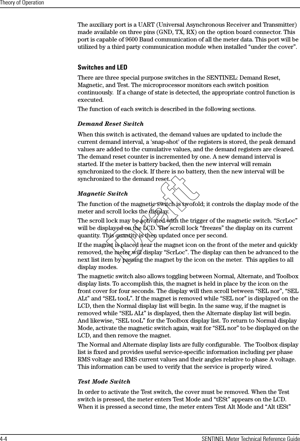 Theory of Operation4-4 SENTINEL Meter Technical Reference GuideThe auxiliary port is a UART (Universal Asynchronous Receiver and Transmitter) made available on three pins (GND, TX, RX) on the option board connector. This port is capable of 9600 Baud communication of all the meter data. This port will be utilized by a third party communication module when installed “under the cover”.Switches and LEDThere are three special purpose switches in the SENTINEL: Demand Reset, Magnetic, and Test. The microprocessor monitors each switch position continuously.  If a change of state is detected, the appropriate control function is executed. The function of each switch is described in the following sections.Demand Reset SwitchWhen this switch is activated, the demand values are updated to include the current demand interval, a &apos;snap-shot&apos; of the registers is stored, the peak demand values are added to the cumulative values, and the demand registers are cleared. The demand reset counter is incremented by one. A new demand interval is started. If the meter is battery backed, then the new interval will remain synchronized to the clock. If there is no battery, then the new interval will be synchronized to the demand reset.Magnetic SwitchThe function of the magnetic switch is twofold; it controls the display mode of the meter and scroll locks the display.The scroll lock may be activated with the trigger of the magnetic switch. “ScrLoc” will be displayed on the LCD. The scroll lock “freezes” the display on its current quantity. This quantity is then updated once per second. If the magnet is placed near the magnet icon on the front of the meter and quickly removed, the meter will display “ScrLoc”. The display can then be advanced to the next list item by passing the magnet by the icon on the meter.  This applies to all display modes.The magnetic switch also allows toggling between Normal, Alternate, and Toolbox display lists. To accomplish this, the magnet is held in place by the icon on the front cover for four seconds. The display will then scroll between “SEL nor”, “SEL ALt” and “SEL tooL”. If the magnet is removed while “SEL nor” is displayed on the LCD, then the Normal display list will begin. In the same way, if the magnet is removed while “SEL ALt” is displayed, then the Alternate display list will begin. And likewise, “SEL tooL” for the Toolbox display list. To return to Normal display Mode, activate the magnetic switch again, wait for “SEL nor” to be displayed on the LCD, and then remove the magnet.The Normal and Alternate display lists are fully configurable.  The Toolbox display list is fixed and provides useful service-specific information including per phase RMS voltage and RMS current values and their angles relative to phase A voltage.  This information can be used to verify that the service is properly wired.Test Mode SwitchIn order to activate the Test switch, the cover must be removed. When the Test switch is pressed, the meter enters Test Mode and “tESt” appears on the LCD. When it is pressed a second time, the meter enters Test Alt Mode and “Alt tESt” Draft