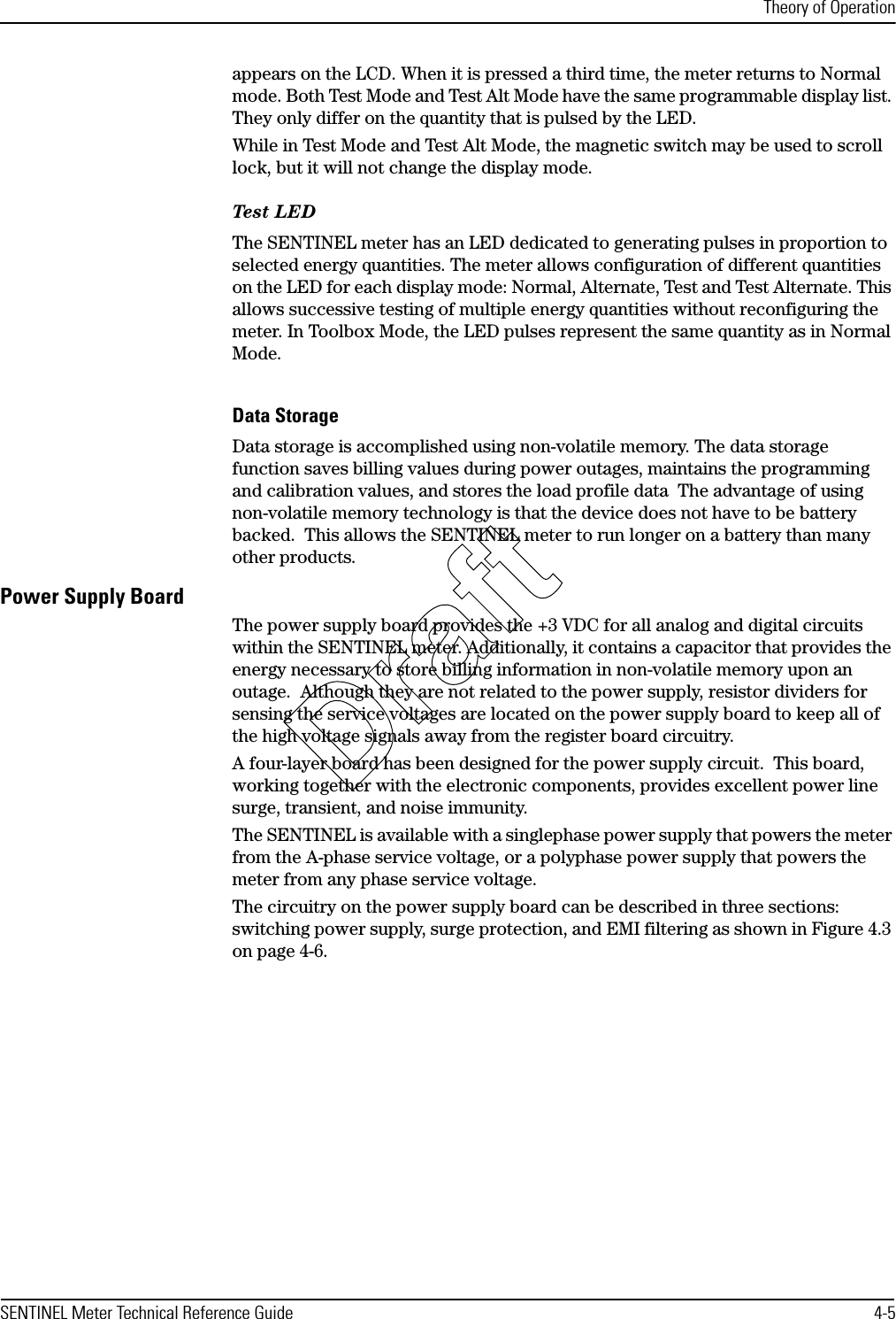 Theory of OperationSENTINEL Meter Technical Reference Guide 4-5appears on the LCD. When it is pressed a third time, the meter returns to Normal mode. Both Test Mode and Test Alt Mode have the same programmable display list. They only differ on the quantity that is pulsed by the LED.While in Test Mode and Test Alt Mode, the magnetic switch may be used to scroll lock, but it will not change the display mode.Test LEDThe SENTINEL meter has an LED dedicated to generating pulses in proportion to selected energy quantities. The meter allows configuration of different quantities on the LED for each display mode: Normal, Alternate, Test and Test Alternate. This allows successive testing of multiple energy quantities without reconfiguring the meter. In Toolbox Mode, the LED pulses represent the same quantity as in Normal Mode.Data StorageData storage is accomplished using non-volatile memory. The data storage function saves billing values during power outages, maintains the programming and calibration values, and stores the load profile data  The advantage of using non-volatile memory technology is that the device does not have to be battery backed.  This allows the SENTINEL meter to run longer on a battery than many other products.Power Supply BoardThe power supply board provides the +3 VDC for all analog and digital circuits within the SENTINEL meter. Additionally, it contains a capacitor that provides the energy necessary to store billing information in non-volatile memory upon an outage.  Although they are not related to the power supply, resistor dividers for sensing the service voltages are located on the power supply board to keep all of the high voltage signals away from the register board circuitry.A four-layer board has been designed for the power supply circuit.  This board, working together with the electronic components, provides excellent power line surge, transient, and noise immunity.The SENTINEL is available with a singlephase power supply that powers the meter from the A-phase service voltage, or a polyphase power supply that powers the meter from any phase service voltage.The circuitry on the power supply board can be described in three sections: switching power supply, surge protection, and EMI filtering as shown in Figure 4.3 on page 4-6.Draft