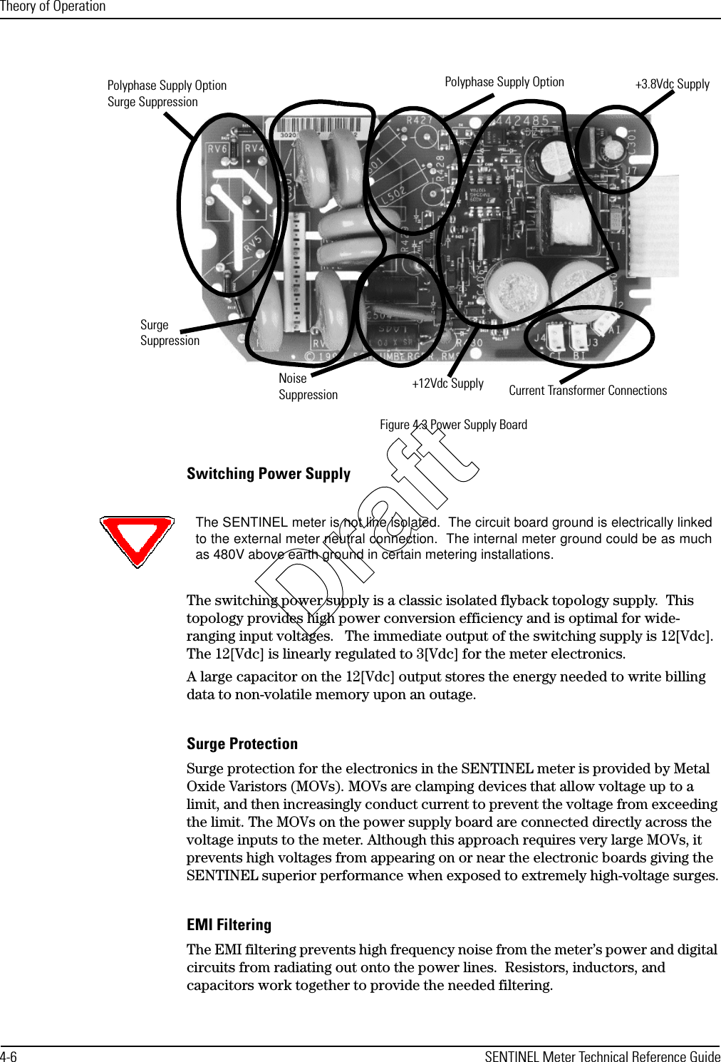 Theory of Operation4-6 SENTINEL Meter Technical Reference GuideFigure 4.3 Power Supply BoardSwitching Power SupplyThe switching power supply is a classic isolated flyback topology supply.  This topology provides high power conversion efficiency and is optimal for wide-ranging input voltages.   The immediate output of the switching supply is 12[Vdc].  The 12[Vdc] is linearly regulated to 3[Vdc] for the meter electronics.A large capacitor on the 12[Vdc] output stores the energy needed to write billing data to non-volatile memory upon an outage.Surge ProtectionSurge protection for the electronics in the SENTINEL meter is provided by Metal Oxide Varistors (MOVs). MOVs are clamping devices that allow voltage up to a limit, and then increasingly conduct current to prevent the voltage from exceeding the limit. The MOVs on the power supply board are connected directly across the voltage inputs to the meter. Although this approach requires very large MOVs, it prevents high voltages from appearing on or near the electronic boards giving the SENTINEL superior performance when exposed to extremely high-voltage surges.EMI FilteringThe EMI filtering prevents high frequency noise from the meter’s power and digital circuits from radiating out onto the power lines.  Resistors, inductors, and capacitors work together to provide the needed filtering.Current Transformer ConnectionsNoiseSuppressionPolyphase Supply OptionPolyphase Supply OptionSurge Suppression+3.8Vdc SupplySurge Suppression+12Vdc SupplyThe SENTINEL meter is not line isolated.  The circuit board ground is electrically linkedto the external meter neutral connection.  The internal meter ground could be as muchas 480V above earth ground in certain metering installations.Draft