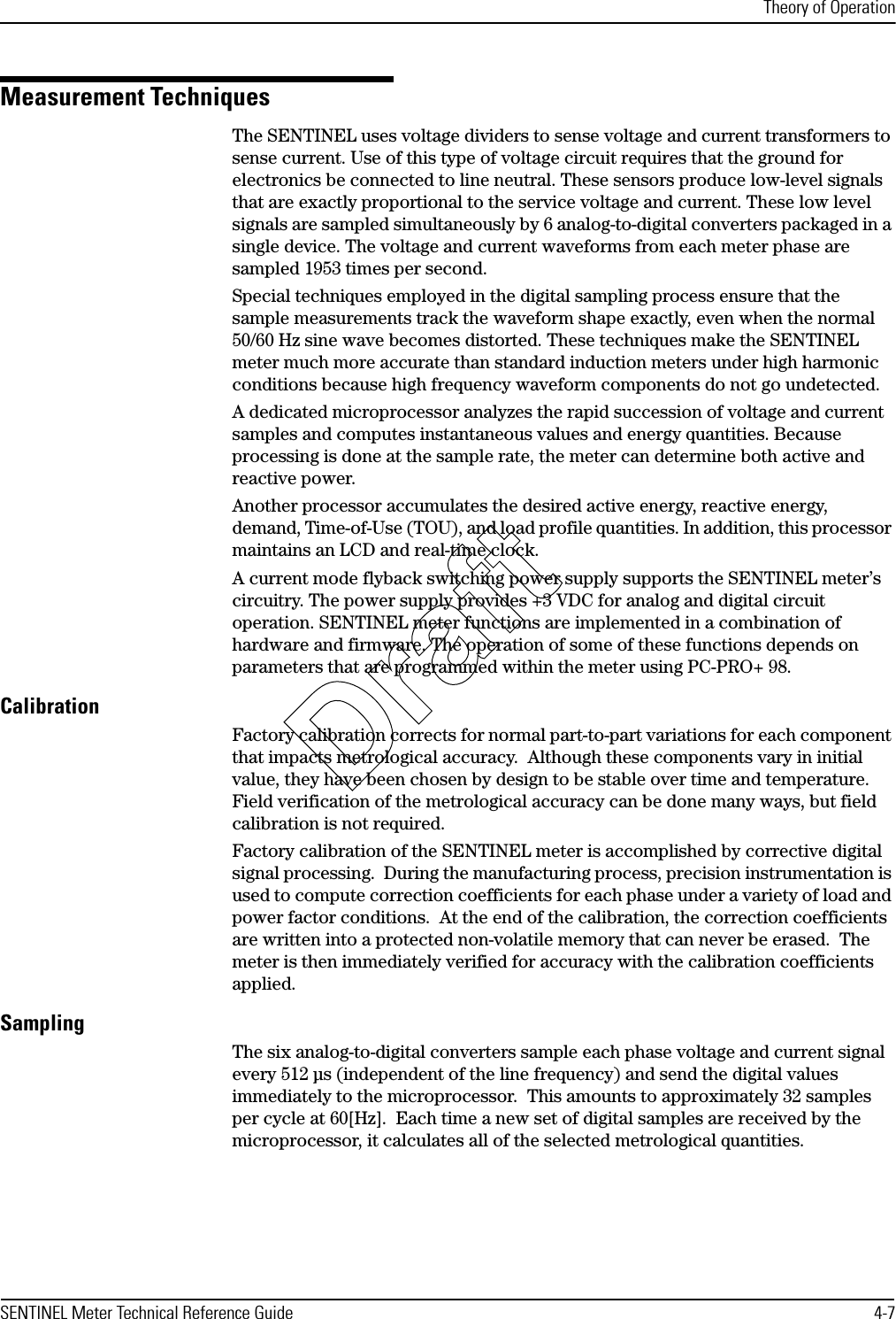 Theory of OperationSENTINEL Meter Technical Reference Guide 4-7Measurement TechniquesThe SENTINEL uses voltage dividers to sense voltage and current transformers to sense current. Use of this type of voltage circuit requires that the ground for electronics be connected to line neutral. These sensors produce low-level signals that are exactly proportional to the service voltage and current. These low level signals are sampled simultaneously by 6 analog-to-digital converters packaged in a single device. The voltage and current waveforms from each meter phase are sampled 1953 times per second.Special techniques employed in the digital sampling process ensure that the sample measurements track the waveform shape exactly, even when the normal 50/60 Hz sine wave becomes distorted. These techniques make the SENTINEL meter much more accurate than standard induction meters under high harmonic conditions because high frequency waveform components do not go undetected.A dedicated microprocessor analyzes the rapid succession of voltage and current samples and computes instantaneous values and energy quantities. Because processing is done at the sample rate, the meter can determine both active and reactive power.Another processor accumulates the desired active energy, reactive energy, demand, Time-of-Use (TOU), and load profile quantities. In addition, this processor maintains an LCD and real-time clock.A current mode flyback switching power supply supports the SENTINEL meter’s circuitry. The power supply provides +3 VDC for analog and digital circuit operation. SENTINEL meter functions are implemented in a combination of hardware and firmware. The operation of some of these functions depends on parameters that are programmed within the meter using PC-PRO+ 98.CalibrationFactory calibration corrects for normal part-to-part variations for each component that impacts metrological accuracy.  Although these components vary in initial value, they have been chosen by design to be stable over time and temperature.  Field verification of the metrological accuracy can be done many ways, but field calibration is not required. Factory calibration of the SENTINEL meter is accomplished by corrective digital signal processing.  During the manufacturing process, precision instrumentation is used to compute correction coefficients for each phase under a variety of load and power factor conditions.  At the end of the calibration, the correction coefficients are written into a protected non-volatile memory that can never be erased.  The meter is then immediately verified for accuracy with the calibration coefficients applied.SamplingThe six analog-to-digital converters sample each phase voltage and current signal every 512 µs (independent of the line frequency) and send the digital values immediately to the microprocessor.  This amounts to approximately 32 samples per cycle at 60[Hz].  Each time a new set of digital samples are received by the microprocessor, it calculates all of the selected metrological quantities.Draft